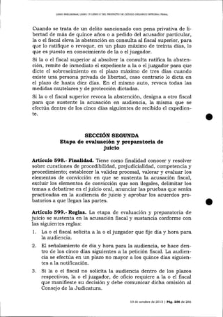 L¡BRO PRELIMINAR, LIBRO I Y LIBRO II DEL PROYEqTO DE CÓD1GO ORGÁXICO INTEGRAL PENAL

Cuando se trata de un delito sancionado con pena privativa de libertad de más de quince a-ños o a pedido del acusador particular,
la o el fiscal eleva la abstención en consulta al fiscal superior, para
que 1o ratifique o revoque, en un plazo máximo de treinta días, 1o
que es puesto en conocimiento de Ia o el juzgador.
Si 1a o el fiscal superior al absolver la consulta ratifica la abstención, remite de inmediato el expediente a la o el juzgador para que
dicte el sobreseimiento en el plazo máximo de tres días cuando
edste una persona privada de libertad, caso contrario 1o dicta en
el pTazo de hasta diez días. En eI mismo auto, revoca todas 1as
medidas cautelares y de protección dictadas.
Si 1a o el fiscal superior revoca la abstención, designa a otro fiscal

para que sustente la acusación en audiencia, la misma que
efectúa dentro de los cinco días siguientes de recibido
te.

e1

se

expedien-

SECCIóN SEGUNDA

Etapa de evaluación y preparatoria de

juicio

Artículo 598.- Finalidad. Tiene como finalidad conocer y resolver
sobre cuestiones de procedibilidad, prejudicialidad, competencia y
procedimiento; establecer 7a vaTidez procesal, valorar y evaluar los
elementos de convicción en que se sustenta la acusación fiscal,
excluir 1os elementos de conücción que son ilegales, delimitar los
temas a debatirse en e1 juicio oral, anunciar las pruebas que serán
practicadas en la audiencia de juicio y aprobar los acuerdos probatorios a que llegan 1as partes.

A¡tículo §99.- Reglas. La etapa de evaluación y preparatoria de
juicio se sustenta en la acusación fiscal y sustancia conforme con
las siguientes reglas:

1.

La o el fiscal solicita a a o el juzgador que fije día y hora para
1a audiencia.

2.

señalamiento de día y hora para la audiencia, se hace dentro de los cinco días siguientes a la petición fiscal. La audiencia se efectúa en un plazo no mayor a los quince días siguientes a la notificación.

3.

Si 1a o el fiscal no solicita la audiencia dentro de los pTazos
respectivos, la o el juzgador, de oficio requiere a 1a o e1 fiscal
que manifieste su decisión y debe comunicar dicha omisión al
Consejo de 1a Judicatura.

E1

13 de ochrbre de 2013 | Peg,. 236 de 266

 