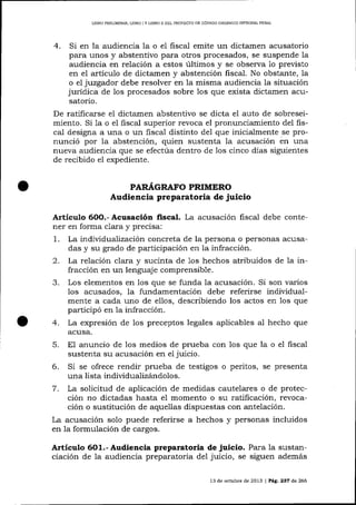 LIBRO PRELIM]NAR. LIBRO I Y LIBRO II DEL PROYECTO DE CÓDIGO ORGÁNICO INTEGRAL PENAL

4.

Si en la audiencia la o eI fiscal emite un dictamen acusatorio
para unos y abstentivo para otros procesados, se suspende la
audiencia en relación a estos últimos y se observa 1o previsto
en e1 artículo de dictamen y abstención fiscal. No obstalte, 1a
o el juzgador debe resolver en 1a misma audiencia la situación
jurídica de los procesados sobre los que exista dictamen acusatorio.
De ratificarse el dictamen abstentivo se dicta el auto de sobreseimiento. Si 1a o e1 ñscal superior revoca el pronuncíamiento del fiscal designa a una o un fiscal disünto de1 que inicialmente se pronunció por la abstención, quien sustenta Ia acusación en una
nueva audiencia que se efectúa dentro de los cinco días sigu.ientes
de recibido eI expediente.
PARá,GRAFO PRIMERO
Audiencia preparatoria de juicio

Artículo 6O0.- Acusación fiscal. La acusación fiscal debe contener en forma clara y precisa:
1. La individualizacíón concreta de la persona o personas acusadas y su grado de participación en 1a infracción.
2. La relación clara y sucinta de 1os hechos atribuidos de 1a infracción en un lenguaje comprensible.
3. Los elementos en los que se funda la acusación. Si son varios
los acusados, la fundamentación debe referirse individualmente a cada uno de eIlos, describiendo los actos en los que
participó en la infracción.
4. La expresión de los preceptos legales aplicables a1 hecho que
acusa.

5. El anuncio

de los medios de prueba con 1os que la o el fiscal
sustenta su acusación en el juicio.
6. Si se ofrece rendir prueba de testigos o peritos, se presenta
una lista indiüdualizándolos.
7. La solicitud de aplicación de medidas cautelares o de protección no dictadas hasta e1 momento o su ratificación, revocación o sustitución de aquellas dispuestas con antelación.
La acusación solo puede referirse a hechos y personas incluidos
en la formulación de cargos.

Artículo 6O1.- Audiencia preparatoria de juicio. Para 1a sustanciación de la audiencia preparatoria del juicio, se siguen además
13 de octubre de 2013 | PeE. 237 d,e 266

 