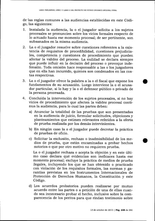 LIBRO PMLIMINAR, LIBRO I Y LIERO II DEL PROYECTO DE CÓDIGO ORGÁNICO IMEORAL PENAL

de'las reglas comunes a las audiencias establecidas en este Código, las siguientes:

1.

2.

J.

4.

Instalada la audiencia, la o el juzgador solicita a los sujetos
procesales se pronuncien sobre los vicios formales respecto de
1o actuado hasta ese momento procesal; de ser pertinente, son
subsanados en la misma audiencia.
La o el juzgador resuelve sobre cuestiones referentes a la existencia de requisitos de procedibilidad, cuestiones prejudiciales, competencia y cuestiones de procedimiento que pueden
afectar 7a validez del proceso. La nulidad se declara siempre
que puede influir en Ia decisión del proceso o provoque indefensión. Toda omisión hace responsable a las o los juzgadores
que en ella han incurrido, quienes son condenados en las costas respectivas.
La o el juzgador ofrece la palabra a ia o el fiscal que expone los
fundamentos de su acusación. Luego interviene la o el acrlsador particular, si 1o hay y la o el defensor público o privado de
la persona procesada.
Concluida la intervención de los sujetos procesales, si no hay
vicios de procedimiento que afecten 1a validez procesal continua la audiencia, para 1o cual las partes deben:
a) Anunciar la totalidad de las pruebas que son presentadas
en la audiencia de juicio, formular solicitudes, objeciones y
planteamientos que estimen relevantes referidos a la oferta
de prueba realizada por los demás intervinientes.
b) En ningún caso la o el juzgador puede decretar la práctica
de pruebas de oficio.
c) Solicitar la exclusión, rec]r.azo o inadmisibilidad de los medios de prueba, que están encaminadas a probar hechos
notorios o que por otro motivo no requieren prueba.
La o e1 juzgador rectraza o acepta la objeción y en este último caso declara qué eüdencias son ineficaces hasta ese
momento procesal; excluye 1a práctica de medios de prueba
ilegales, incluyendo los que se han obtenido o practicado
con violación de los requisitos forma-1es, las normas y garantías previstas en los Instrumentos Internacionales de
Protección de Derechos Humalos, la Constitución y este
Código.
d)

Los acuerdos probatorios pueden realizarse por mutuo
acuerdo entre las partes o a petición de una de e1las cuando sea innecesa¡io probar el hecho, inclusive sobre la comparecencia de los peritos para que rindan testimonio sobre

13 de octubre de 2013 | PáLÉ,23a d,e 266

 