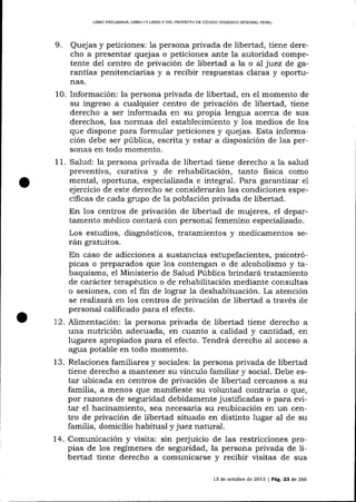 LIBRO PREL]MINAR. UBRO I Y LIBRO II DELPRQYECTO DE CÓD]GO OROÁN¡CO TNTEORAL PENAL

9.

Quejas y peticiones: la persona privada de libertad, tiene derecho a presentar quejas o peticiones ante la autoridad competente del centro de privación de libertad a la o al juez de garantías penitenciarias y a recibir respuestas claras y oportunas.

la persona privada de libertad, en e1 momento de
su ingreso a cualquier centro de privación de libertad, tiene
derecho a ser informada en su propia lengua acerca de sus
derechos, las normas del establecimiento y los medios de los
que dispone para formular peticiones y quejas. Esta información debe ser pública, escrita y estar a disposición de las per-

10. Información:

sonas en todo momento.

Salud: la persona privada de libertad tiene derecho a la salud
preventiva, curativa y de rehabilitación, tanto fisica como
mental, oportuna, especializada e integral. Para garantizar e1
ejercicio de este derecho se considerarál 1as condiciones específicas de cada grupo de la población privada de libertad.
En los centros de privación de libertad de mujeres, el departamento médico contará con personal femenino especializado.
Los estudios, diagnósticos, tratamientos y medicamentos serán gratuitos.
En caso de adicciones a sustancias estupefacientes, psicotrópicas o preparados que los contengan o de alcoholismo y tabaquismo, el Ministerio de Salud Pública brindará tratamiento
de carácter terapéutico o de rehabilitación mediante consultas
o sesiones, con el fin de lograr la deshabitu acíón. La atención
se realizará en los centros de privación de libertad a través de
personal calificado para el efecto.
12. Alimentación: la persona privada de libertad tiene derecho a
una nutrición adecuada, en cuanto a calidad y cantidad, en
lugares apropiados para el efecto. Tendrá derecho a,l acceso a
agua potable en todo momento.
13. Relaciones familiares y sociales: la persona privada de libertad
tiene derecho a mantener su vínculo familiar y social. Debe estar ubicada en centros de privación de libertad cercanos a su
familia, a menos que manifieste su voluntad contraria o que,
por razones de seguridad debidamente justificadas o para evi.tar el hacinamiento, sea necesaria su reubicación en un centro de privación de libertad situado en distinto lugar al de su
familia, domicilio habitual y juez natural.
14. Comunicación y visita: sin perjuicio de las restricciones propias de los regímenes de seguridad, la persona privada de libertad tiene derecho a comunicarse y recibir visitas de sus
11.

13 de octubre de 2013 | Pág. 23 de 266

 