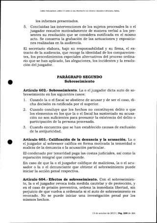 LIBRO PRELIMINAR, L]BRO

1os

IY

LIBRO ]I DEL PROYECTO DE CÓDIGO ORGÁN]CO INTDGRAL PENAL

informes presentados.

5.

Concluidas 1as intervenciones de los sujetos procesales la o e1
juzgador resuelve motivadamente de marlera verbal a los presentes su resolución que se considera notificada en el mismo
acto. Se conserva 1a grabación de 1as actuaciones y exposiciones realizadas en la audiencia.
E1 secretario elabora, bajo su responsabilidad y su firma, e1 extracto de la audiencia, que recoge la idenüdad de los comparecientes, los procedimientos especiales alternativos del proceso ordinario que se han aplicado, las a-legaciones, los incidentes y la resolución deljuzgador.

PARAGRAFO SEGUNDO

Sobreseimiento
Artículo 6O2.- Sobreseimiento. La o e1 juzgador dicta auto de sobreseimiento en los siguientes casos:

1.

uua.rr(lo Ia
Cuando la o el Il.scan se aDsuene oe acusaf y de ser e1 caso, difiscal
abstiene de
cha decisión es ratificada por el superior.

2.

Cuando concluye que los hechos no constituyen delito o que
los elementos en los que 1a o el fiscal ha sustentado su acusación no son suficientes para presumir la existencia de1 delito o
participación de Ia persona procesada.
Cuando encuentra que se han establecido causas de exclusión
de la antijuricidad.

3.

Artículo 6O3.- Calificación de la denuncia y la acusación. La o
el juzgador al sobreseer califica en forma motivada la temeridad o
maLicia de la denuncia o la acusación particular.
El condenado por temeridad paga las costas judiciales, así como la
reparación integral que corresponde.
En caso de que la o el juzgador califique de ma-liciosa, 1a o el acusador o la o el denunciante que obtiene el sobreseimiento puede
iniciar Ia acción penal respectiva.

Artículo 6O4.- Efectos de sobreseimiento. Con el sobreseimiento, la o el juzgador revoca toda medida cautelar y de protección, y
en el caso de prisión preventiva, ordena la inmediata libertad, sin
perjuicio de que vuelva a ordenarla si el auto de sobreseimiento es
revocado. No se puede iniciar una investigación penal por 1os
mismos hechos.

13 de octubre de 2013 | Pá9.239 de 266

 