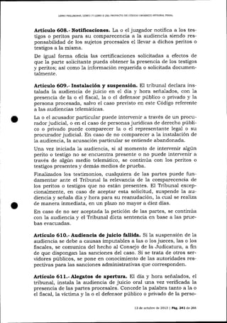 L]BRO PRELIM]NAR, UBRO I Y LIBRO II DEL PROYECTO DE CÓD]GO ORGÁN]CO IÑTEGRAL PENAL

Artículo 6O8.- Notificaciones. La o el juzgador notifica a 1os testigos o peritos para st-r comparecencia a la audiencia siendo responsabilidad de los sujetos procesales e1 llevar a dichos peritos o
testigos a la misma.
De igual forma oficia las certificaciones solicitadas a efectos de
que la parte solicitante pueda obtener la presencia de los testigos
y peritos; así como 1a información requerida o solicitada documentalmente.
Artíeu!,o 6O9.- Instalación y suspensión. El tribunal declara insla
hora señalados,
e1
talada la audiencia de juicío en e1 día y hora seña.lados, con 7a
presencia de la o e1 fiscal, la o el defensor público o privado y la
persona procesada, salvo el caso previsto en este Código referente
a las audiencias telemáticas.
La o e1 acusador particular puede intervenir a través de un procurador judicial, o en eI caso de personas jurídicas de derecho público o privado puede comparecer la o el representante lega1 o su
procurador judicial. En caso de no comparecer a 1a instalación de
1a audiencia, la acusación particular se entiende abandonada.
l)na vez iniciada 1a audiencia, si al momento de intervenir a1gún
perito o testigo no se encuentra presente o no puede intervenir a
través de algún medio telemático, se continúa con los peritos o
testigos presentes y demás medios de prueba.
Fina-lizados los testimonios, cualquiera de las partes puede fundamentar ante el Tribunal la relevancia de la comparecencia de
los peritos o testigos que no están presentes. El Tribunal excepcional.mente, en caso de aceptar esta solicitud, suspende la audiencia y señala día y hora para su rea¡rudación, Ia cual se realiza
de manera inmediata, en un plazo no mayor a diez días.
En caso de no ser aceptada Ia petición de las partes, se continúa
con Ia audiencia y el Tribunal dicta sentencia en base a las pruebas evacuadas.

Articulo 61O.- Audiencia de juicio fallida. Si 1a suspensión de 1a
audiencia se debe a causas imputables a las o los jueces, 1as o 1os
fiscales, se comunica del hecho a-l Consejo de la Judicatura, a fin
de que dispongan las sanciones del caso. Si se trata de otros serüdores públicos, se pone en conocimiento de las autoridades respectivas para las sanciones administrativas que corresponden.

Artículo 611.- Alegatos de apertura. EI dia y hora señalados, eI
tribunal, instala 1a audiencia de juicio oral una vez veriftcada 7a
presencia de las partes procesales. Concede la palabra tanto a la o
el fiscal, la víctima y Ia o el defensor público o privado de la perso13 de octubre de 2013 | Pá9. 241 de 266

 