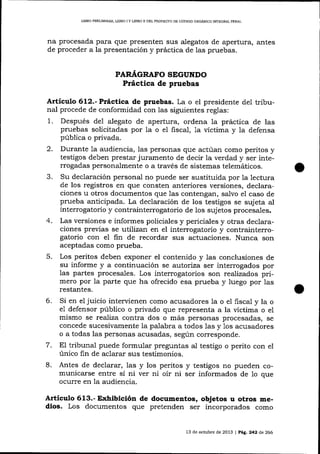 LIBRO PRELIMINAR, LIBRO I Y LIBRO I] DEL PROYECTO DE CÓD1GO ORGÁNICO INTEGRAL PENAL

na procesada para que presenten sus alegatos de apertura, antes
de proceder a la presentación y práctica de las pruebas.
PAR.¿í,GRAFO SEGUNDO

Práctica de pruebas
Artículo 6l2.-Práclica de pruebas. La o el presidente del tribu-

nal procede de conformidad con las siguientes reglas:
1. Después del alegato de apertura, ordena Ia práctica de las
pruebas solicitadas por 1a o e1 fiscal, 1a víctima y la defensa
pública o privada.
2. Durante 1a audiencia, las personas que actúan como peritos y
testigos deben prestar juramento de decir la verdad y ser interrogadas personalmente o a través de sistemas telemáticos.
3. Su declaración personal no puede ser sustituida por Ia lectura
de los registros en que consten anteriores versiones, declaraciones u otros documentos que 1as contengan, salvo el caso de
prueba anticipada. La deciaración de los testigos se sujeta aI
interrogatorio y contrainterrogatorio de los sujetos procesales.
4. Las versiones e informes policiales y periciales y otras declaraciones preüas se utilizan en el interrogatorio y contrainterrogatorio con eI frn de recordar sus actuaciones. Nunca son
aceptadas como prueba.
5. Los peritos deben exponer el contenido y las conclusiones de
su informe y a continuación se a,utoriza ser interrogados por
1as partes procesales. Los interrogatorios son realizados primero por Ia parte que ha ofrecido esa prueba y luego por Ias
restantes.

6.

7.
8.

Si en el juicio intervienen como acusadores la o e1 fiscal y la o
e1 defensor público o privado que representa a la víctima o el
mismo se realiza contra dos o más personas procesadas, se
concede sucesivamente la palabra a todos 1as y 1os acusadores
o a todas las personas acusadas, según corresponde.
El tribunal puede formular preguntas al testigo o perito con el
único fin de aclarar sus testimonios.
Antes de declarar, las y los peritos y testigos no pueden comunicarse entre sí ni ver ni oír ni ser informados de 1o que
oculre en la audiencia.

ArtÍculo 613.- Exhibición de documentos, objetos u otros medios. Los documentos que pretenden ser incorporados como
13 de octlrbre de 2013 | PAE. 242 d,e 266

 