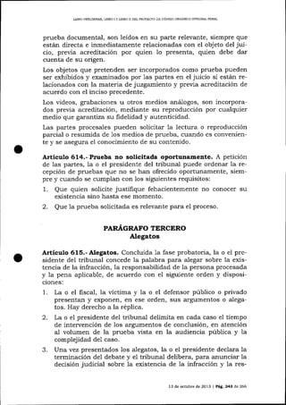 LIBRO PREL]MINAR. LIBRO I Y LIERO I] DEL PROYECTO DE CÓDIGO ORGANICO INTEGRAL PENAL

prueba documental, son leídos en su parte relevante, siempre que
están directa e inmediatamente relacionadas con el objeto de1 juicio, previa acreditación por quien 1o presenta, quien debe dar
cuenta de su origen.
Los objetos que pretenden ser incorporados como prueba pueden
ser exhibidos y examinados por 1as partes en el juicio si están relacionados con la materia de juzgamiento y previa acreditación de
acuerdo con el inciso precedente.
Los videos, grabaciones u otros medios aná1ogos, son incorporados previa acreditación, mediante su reproducción por cualquier
medio que garantíza su fidelidad y autenticidad.
Las partes procesales pueden solicitar 1a lectura o reproducción
parcial o resumida de 1os medios de prueba, cuando es conveniente y se asegura el conocimiento de su contenido.

Artículo 614.- Prueba no solicitada oportunamer¡te. A petición
de las partes, la o el presidente del tribunal puede ordenar la recepción de pruebas que no se ha¡r ofrecido oportunamente, siempre y cuando se cumplan con 1os siguientes requisitos:

1.
2.

Que quien solicite justifique fehacientemente no conocer su
existencia sino hasta ese momento.
Que la prueba solicitada es relevante para e1 proceso.
PARAGRAFO TERCERO

AIegatos

Artículo 615.- Alegatos. Concluida la fase probatoria, la o el presidente del tribunal concede la palabra para alegar sobre la existencia de la infracción, la responsabilidad de la persona procesada
y 1a pena aplicable, de acuerdo con el siguiente orden y disposiciones:

1.

La o el fiscal, ia víctima y la o el defensor público o privado
presentan y exponen, en ese orden, slrs argumentos o alegatos. Hay derecho a la réplica.
2. La o el presidente de1 tribunal delimita en cada caso e1 tiempo
de intervención de 1os argumentos de conclusión, en atención
al volumen de la prueba vista en la audiencia pública y la
.f.

complejidad deI caso.
Una vez presentados los alegatos, la o el presidente decla¡a la
terminación de1 debate y eI tribunal delibera, para anunciar la
decisión judicial sobre 1a existencia de la infracción y la res13 de octubre de 2013

|

Pá9,.

24A de 266

 