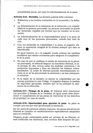 L¡BRO PRELIMINAR" IIBRO I Y LIBRO I¡ DEL PROYECTO DE CÓD]GO ORGÁNICO ]NADGRAL PDNAL

ponsabilidad penal, así como

1a

individualización de la pena.

Artículo 616.- Decisión. La decisión judicial debe contener:

1.

Referencia a los hechos contenidos en la acusación y la defensa.

2.

La determinación de la existencia de la infracción y la culpabilidad de 1a persona procesada. La persona procesada no puede
ser declarada culpable por hechos que no consten en la acusación.

3.

La individualizacíón de la responsabilidad penal y Ia pena de
cada una de las personas procesadas, cuando hay más de
una.
4. Una vez declarada la culpabilidad y la pena, eI juzgador dispone Ia reparación integral de la víctima siempre que ésta es
identificable.
De igual manera, 1a o el juzgador puede ordenar 1as medidas
cautelares que estime necesarias para asegurar el cumplimiento de 1a pena.
5. En caso de que se ratifique el estado de inocencia de 1a persona procesada, el kibunal dispone su inmediata libertad, si está privada de ella, revoca todas 1as medidas cautelares y de
protección impuestas y libra sin dilación las órdenes correspondientes. La orden de libertad procede inmediatamente incluso si no se ha ejecutoriado la sentencia o se han interpuesto recursos.
6. Si la razón de 1a decisión es excluir la culpabilidad por las
causas previstas en este Código, el juzgador dispone la medida
de seguridad apropiada, siempre que se ha probado la existencia de 1a infracción.

Artíeulo 617.- Tiempo de la pena. E1 tribunal debe determinar
con precisión el tiempo de la condena; de igual modo debe determinar e1 cumplimiento de las penas de restricción de los derechos
de propiedad, en caso de existir.

Artículo 618.- Oportunidad para ejecutar la pena. La pena se
cumple wrra yez que esté ejecutoriada la sentencia.
En los casos de personas adultas mayores, 1as penas privativas de
libertad se cumplen en establecimientos especialmente adaptados
para su condición.

Ninguna mujer embar azada podrá ser privada de su libertad, ni
será notificada con sentencia, sino noventa días después del par13 de octubre de 2013 | Peg,244 d,e 266

 