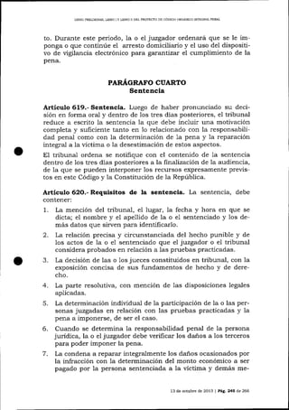 LIBRO PREUMINAR, LIBRO ] Y LIBRO N DEL PROYECTO DE CÓDIGO ORGÁNICO ¡MEGRAL PENAI

to. Durante este periodo, la o el juzgador ordenará que se le im-

ponga o que continúe el arresto domiciliario y el uso de1 dispositivo de vigilancia electrónico para garanttzar el cumplimiento de Ia
pena.

PARÁGRAFO CUARTO

Sentencia
Artículo 619.- Sentencia. Luego de haber pronunciado su decisión en forma oral y dentro de los tres días posteriores, e1 tribunal
reduce a escrito la sentencia la que debe incluir una motivación
completa y suficiente tanto en 1o relacionado con la responsabilidad penal como con la determinación de 1a pena y 1a reparación
integral a la víctima o 1a desestimación de estos aspectos.
E1 tribunal ordena se notifique con el contenido de 1a sentencia
dentro de 1os tres días posteriores a la finaTizacíón de la audiencia,
de la que se pueden interponer los recursos expresamente previstos en este Código y la Constitución de la República.

Artículo 62O.- Requisitos de la sentencia. La sentencia, debe
contener:

1.
2.

La mención del tribunal, el lugar, Ia fecha y hora en que se
dicta; el nombre y el apellido de la o el sentenciado y los demás datos que sirven para identificarlo.
La relación precisa y circunstanciada del hecho punible y de
los actos de la o e1 sentenciado que el juzgador o ei tribunal

considera probados en relación a 1as pruebas practicadas.
J.
La decisión de las o 1os jueces constituidos en tribunal, con Ia
exposición concisa de sus fundamentos de hecho y de derecho.
4. La parte resolutiva, con mención de 1as disposiciones legales
aplicadas.
5. La determinación individual de la parücipación de la o las personas juzgadas en relación con las pruebas practicadas y la
pena a imponerse, de ser el caso.
6. Cuando se determina la responsabilidad penal de la persona
jurídica, la o el juzgador debe verificar los danos a los terceros
para poder imponer la pena.
7. La condena a reparar integralmente los da-ños ocasionados por
la infracción con 1a determinación del monto económico a ser
pagado por la persona sentenciada a la víctima v demás me-

13 de octubre de 2013

| Pá9.245

d.e

266

 
