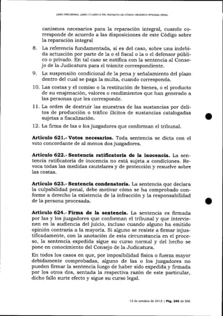 LIBRO PRELIMINAR, LIBRO I Y UBRO II DEL PROYDCIO DE CóDIGO ORGANICO 1NTEGRAL PENAL

canismos necesarios para Ia reparación integral, cuando corresponde de acuerdo a las disposiciones de este Código sobre
la reparación integral
8. La referencia fundamentada, si es del caso, sobre una indebida actuación por parte de 1a o el fiscal o 1a o el defensor púbIico o privado. En tal caso se notifica con la sentencia al Consejo de la Judicatura para el trámite correspondiente.
9. La suspensión condicional de 1a pena y señalamiento del plazo
dentro de1 cual se paga la multa, cuando corresponda.
10. Las costas y el comiso o la resütución de bienes, o el producto
de su enajenación, valores o rendimientos que han generado a
las personas que les corresponde.
1 1 . La orden de destruir 1as muestras de las sustancias por delitos de producción o tráfico ilícitos de sustancias catalogadas
sujetas a fiscaliaación.
72. La firma de las o los juzgadores que conforman e1 tribunal.

Articulo 621.- Votos necesarios. Toda sentencia se dicta con el
voto concordante de al menos dos juzgadores.

á.rtículo 622.- Sentencia ratificatoria de la inocencia. La sentencia ratificatoria de inocencia no está sujeta a condiciones. Revoca todas las medidas cautelares y de protección y resuelve sobre
las costas.

Artículo 623.- Sentencia condenatoria. La sentencia que declara
la culpabilidad penaJ, debe motivar cómo se ha comprobado conforme a derecho la existencia de la infracción y
de la persona procesada.

1a

responsabilidad

6.24.- Fitma de la sentencia. La sentencia es firmada
por las y los juzgadores que conforman el tribunal y que intervienen en la audj.encia del juicio, incluso cuando alguno ha emitido
opinión contraria a la mayoría. Si alguno se resiste a firmar injustificadamente, con la anotación de esta circunstancia en e1 proceso, la sentencia expedida sigue su curso normal y del hecho se
pone en conocimiento del Consejo de la Judicatura.

Articulo

En todos los casos en qFte, por imposibilidad fisica o fi)eÍza mayor
debidamente comprobadas, alguno de las o los juzgadores no
pueden firmar la sentencia luego de haber sido expedida y firmada
por 1os otros dos, sentada la respectiva razón de este particular,
dicho fallo surte efecto y sigue su curso Iegal.

13 de octubre de 2013 | Peg. 246 d,e 266

 