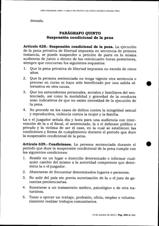 LIBRO PREUMINÁR, LIBRO I Y L]BRO II DEL PROYECTO DD CÓD]CO ORGÁN¡CO ]¡ITEGRAL PDNAL

denada.

PARTí,GRAFO QUINTO

Suspensión condiqional de la pena

Articulo 628.- Suspensión condlcional de la pena. La ejecución

de la pena privativa de libertad impuesta en sentencia de primera

instancia, se puede suspender a petición de parte en la misma
audiencia de juicio o dentro de las veinticuatro horas posteriores,
siempre que concutran los siguientes requisitos:
1. Que 1a pena privativa de libertad impuesta no exceda de cinco
a-ños.

2.

Que la persona sentenciada no tenga ügente otra sentencia o
proceso en curso ni haya sido beneficiado por una salida alternativa en otra catlsa.

3.

Que los antecedentes personales, sociales y familiares de1 sentenciado, asi como la modalidad y gravedad de Ia conducta
sean indicativos de que no existe necesidad de la ejecución de
1a

pena.

4.

No procede en los casos de delitos contra la integridad sexua-l
y reproductiva, violencia contra la muj er y la familia.
La o ei juzgador señala día y hora para una audiencia con intervención de la o el fiscal, el sentenciado, 1a o el defensor público o
privado y la üctima de ser el caso, en la cual se establecen las
condiciones y forma de cumplimiento durante eI período que dure
la suspensión condicional de 1a pena.

Artículo 629.- Condiciones. La persona sentenciada durante el
período que dure Ia suspensión condicional de 1a pena cumple con
las siguientes condiciones:

1.

Residir en un lugar o domicilio determinado e informar cualquier cambio del mismo a la autoridad competente que determina la o el juzgador.

2.
3.

Abstenerse de frecuentar determinados lugares o personas.
No salir de1 país sin previa autorización de la o el juez de garantías penitenciarías.

4.

Someterse a un tratamiento médico, psicológico o de otra natturaleza.

5.

Tener o ejercer un trabajo, profesión, oficio, empleo o voluntariamente reaJizat trabajos comunitarios.

13 de octubre de 2073 | Pá8. 248 de 266

 
