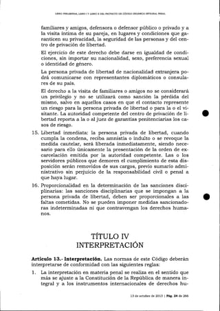 LIBRO PREL¡MINAR" L¡BRO I Y LIBRO ]I DEL PROYECTO DE CÓD]GO ORGÁNICO IMEGRAL PENAL

familiares y amigos, defensora o defensor público o privado y a
la üsita íntima de su pareja, en lugares y condiciones que garanticen su privacidad, la seguridad de las personas y del centro de privación de libertad.

EI ejercicio de este derecho debe darse en igualdad de condiciones, sin importar su naciona-lidad, sexo, preferencia sexua-l
o identidad de género.
La persona privada de libertad de nacionalidad extranjera podrá comunica-rse con representantes diplomáticos o consulares de su país.

El derecho a la visita de familiares o amigos no se considerará
un privilegio y no se uttTiza¡á como sanción la pérdida del
mismo, salvo en aquellos casos en que el contacto represente
un riesgo para la persona privada de libertad o para la o el visitante. La autoridad competente del centro de privación de libertad reporta a la o aI juez de garantías penitenciarias los casos de riesgo.
15.

Libertad inmediata: Ia persona privada de libertad, cuando
cumpla la condena, reciba amnistía o indulto o se revoque la
medida cautelar, será liberada inmediatamente, siendo necesario para e1lo únicamente 1a presentación de la orden de excarcelación emitida por la autoridad competente. Las o 1os
servidores públicos que demoren el cumplimiento de esta disposición serán remoüdos de sus cargos, previo sumario administrativo sin perjuicio de la responsabilidad civil o penal a
que haya lugar.

t6. Proporcionalidad en la determinación de las sanciones disciplinarias: 1as sanciones disciplinarias que se impongan a la
persona privada de libertad, deben ser proporcionales a las
faltas cometidas. No se pueden imponer medidas sancionadoras indeterminadas ni que contravengan los derechos humanos.

TITULO IV
INTERPRETACION
Articulo 13.- Interpretación. Las normas de este Código deberán
interpretarse de conformidad con las siguientes reglas:
1. La interpretación en materia penal se reaJiza en el sentido que
más se ajuste a 1a Constitución de la República de manera integral y a los instrumentos internacionales de derechos hu13 de octt¡bre de 2013 | Peg,24 de 266

o

 