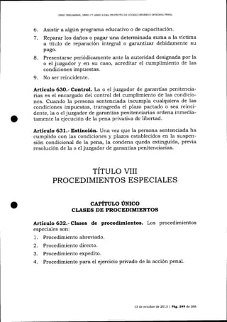 LIBRO PRDL]MINAR, LIBRO ] Y LIBRO ]I DEL PROYECTO DE CÓD]GO ORGANICO INTEGRAL PENAL

6.
7.

Asistir a algún prograrna educativo o de capacitación'
Reparar los danos o pagar una determinada suma a la víctima
a título de reparación integral o garantizar debidamente su
pago.

8.

Presentarse periódicamente ante la autoridad designada por la
o el juzgador y en su caso, acreditar el cumplimiento de las
condiciones impuestas.

9.

No ser reincidente.

Articulo 63O.- Control. La o el juzgador de garantías penitencia-

rias es el encargado de1 control del cumplimiento de las condiciones. Cuando 1a persona sentenciada incumpla cualquiera de las
condiciones impuestas, transgreda el plazo pactado o sea reincidente, 1a o el juzgador de garantías penitenciarias ordena inmediatamente la ejecución de 1a pena privativa de libertad'

Artículo 631.- Extinción. Una vez q.ue la persona sentenciada ha
cumplido con 1as condiciones y plazos establecidos en la suspensión condicional de la pena, la condena queda extinguida, previa
resolución de la o e7 juzgador de garantías penitenciarias.

TITULO VIII
PROCEDIMIENTOS ESPECIALES
CAPITULO UNICO
CLASES DT PROCEDIMIENTOS

Articulo 632.- Clases de procedimientos. Los procedimientos
especiales son:

1.
2.
3.
4.

Procedimiento abreviado.
Procedimiento directo.
Procedimiento expedito.
Procedimiento para el ej ercicio privado de la acción penal.

13 de octubre de 201,3

|

Pá8. 249 de 266

 