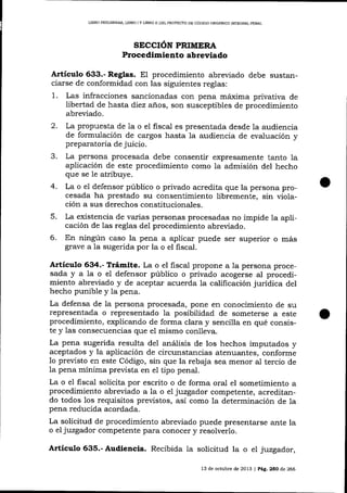 L¡BRO PRELIMINAR, LIBRO I Y UBRO N DEL PROYDCTO DE CÓDIGO ORGÁNICO ]NTDGRAL PENAL

SICCION PRIMERA
Procedimiento abreviado
Artículo 633.- Reglas. El procedimiento abreviado debe sustanciarse de conformidad con las siguientes reglas:

1.

Las infracciones sancionadas con pena máxima privativa de
libertad de hasta diez años, son susceptibles de procedimiento
abreviado.

2.
3.
4.
5.
6.

La propuesta de 1a o el fiscal es presentada desde la audiencia
de formulación de cargos hasta la audiencia de evaluación y

preparatoria de juicio.
La persona procesada debe consentir expresamente tanto la
aplicación de este procedimiento como la admisión del hecho
que se le atribuye.
La o e1 defensor público o privado acredita que la persona procesada ha prestado su consentimiento libremente, sin violación a sus derechos constitucionales.
La existencia de varias personas procesadas no impide la aplicación de 1as reglas del procedimiento abreviado.
En ningún caso la pena a aplicar puede ser superior o más
grave a la sugerida por la o el fiscal.

Artículo 634.- Trámite. La o el fiscal propone a la persona procesada y a la o el defensor público o privado acogerse aI procedimiento abreviado y de aceptar acuerda la calificación jurídica del

hecho punible y la pena.
La defensa de la persona procesada, pone en conocimiento de su
representada o representado la posibiiidad de someterse a este
procedimiento, explicando de forma clara y sencilla en qué consiste y las consecuencias que e1 mismo conlleva.
La pena sugerida resulta de1 análisis de los hechos imputados y
aceptados y la aplicación de circunstancias atenuantes, conforme
1o previsto en este Código, sin que la rebaja sea menor al tercio de
la pena mínima prevista en el tipo penal.
La o e1 fiscal solicita por escrito o de forma oral el sometimiento a
procedimiento abreviado a la o eI juzgador competente, acreditando todos 1os requisitos previstos, así como la determinación de la
pena reducida acordada.
La solicitud de procedimiento abreviado puede presentarse ante la
o el juzgador competente para conocer y resolverlo.

Artículo 635.- Audiencia. Recibida Ia solicitud la o el juzgador,
13 de octubre de 2013 | Pág.25O de 266

 