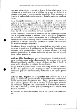 L]BRO PRELIMINAR, LIBRO I Y LIBRO ]I DEL PROYEC'TO DE CÓDIGO ORGANICO INTDGRAL PDNAL

convoca a los sujetos procesa-les, dentro de las veinticuatro horas

siguientes, a audiencia oral y pública en la que se define si se
acepta o rechaza el procedimiento abreviado. Si es aceptado, se
instala Ia audiencia inmediatamente y dicta la sentencia condenatoria.
La o el juzgador escucha a la o el fiscal y consulta de manera obligatoria a 1a persona procesada su conformidad a-l procedimiento
planteado en forma libre y voluntaria, explicando de forma clara y
sencilla los términos y consecuencias del acuerdo que este pudiera significarle. Puede concurrir 1a víctima a la audiencia, quien
tiene derecho a ser escuchada por 1a o el juzgador.

En la audiencia, verificada la presencia de los sujetos procesales,
1a o el juzgador concede la palabra a la o e1 fiscal para que presente en forma clara y precisa los hechos de la investigación con la
respectiva fundamentación jurídica. Posteriormente, se concede la
palabra a la persona procesada pa-ra que manifieste expresamente
su aceptación al procedimiento.
En el caso de que la solicitud de procedimiento abreviado se presente en la audiencia de calificación de flagrancia, formulación de
cargos o en 1a preparatoria de juicio, se puede adoptar el procedimiento abreviado en la misma audiencia, sin que para tal propósito
realice una nueva.

Articulo 636.- Resolución. La o el juzgador, en la audiencia, dicta su resolución que incluye la aceptación de1 acuerdo sobre la califrcación del hecho punible, la pena solicitada por la o el fiscal y la
reparación integral de la víctima, de ser e1 caso.
Luego de haber pronunciado su decisión oral y dentro del plazo de
los tres días posteriores, la o el juzgador emite la correspondiente
sentencia que debe ser moüvada y notificada a los sujetos procesales.

Artículo 637.- Negativa de aceptación del acuerdo. Si 1a o

el

juzgador considera que el acuerdo de procedimiento abreviado no
reúne 1os requisitos exigidos en este Código, que vulnera derechos
de la persona procesada o de la víctima, o que de algún modo no
se encuentra apegado a la Constitución e Instrumentos Internacionales, lo rechaza y ordena que e1 proceso penal se sustancie en
trámite ordinario.
E1 acuerdo no puede ser prueba dentro del procedimiento ordinario.

13 de octubre de 2013 | Pág.251 de 266

 