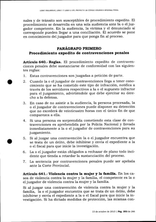 LIBRO PRELIMINAF, LIBRO I Y LIBRO II DEL PROYECTO DE CÓDIGO ORGÁNICO INTEGRAL PENAL

nales y de tránsito son susceptibles de procedimiento expedito. El
procedimiento se desarrolla en una sola audiencia ante la o el juzgador competente. En la audiencia, 1a víctima y el denunciado si
corresponde pueden llegar a una conciliación. El acuerdo se pone
en conocimiento del juzgador para que ponga fin al proceso.
PAR.¿Á,GRAFO

PRIMERO

Procedimiento expedito de contravenciones penales
Artículo 64O.- Regtas. El procedimiento expedito de contraven-

ciones penales debe sustanciarse de conformidad con las siguientes reglas:
1. Estas contravenciones son juzgadas a petición de parte.

Cuando 1a o el juzgador de contravenciones llega a tener conocimiento que se ha cometido este tipo de infracción, notifica a
través de los servidores respectivos a la o el supuesto infractor
para eI juzgamiento, advirtiéndole que debe ej ercitar su derecho a la defensa.
J.
En caso de no asistir a la audiencia, la persona procesada, 1a
o el juzgador de contravenciones puede disponer su detención
que no excederá de veinticuatro horas con el único fin de que
comparezca a ella.
4. Si una persona es sorprendida cometiendo esta clase de contravenciones es aprehendida por la Policia Nacional y llevada
inmediatamente a la o el juzgador de contravenciones para su
juzgamiento.
5. Si al juzgar una contravencíón la o e1 juzgador encuentra que
se trata de un delito, debe inhibirse y envía el expediente a 1a
o e1 fiscal para que inicie la investigación.
6. La o el juzgador está'n obligados a rechazar de plano todo incidente que tienda a retardar la sustanciación del proceso.
7. La sentencia por contravenciones penales puede ser apelada
ante 1a Corte Provincial.
2.

Artículo 641.-Violencia contra Ia mujer y la familia. En los ca-

sos de violencia contra la muj er y 1a familia, el competente es la o
e7 juzgador de violencia contra la muj er y la familia.

Si aI juzgar una contravención de violencia contra la mujer y 1a
familia, 7a o el juzgador encuentra que se trata de un delito, debe
inhibirse y envía el expediente a la o el fiscal para clue inicie 1a investigación. Si ha dictado medidas de protección, las mismas con13 de octubre de 2013

| Pág,253

de 266

 