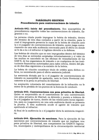 LIBRO PRDLIMINAR, LIBRO I Y UBRO I] DDL PROYECTO DE CÓDIOO ORGANICO ¡NTEGRAI- PENAI,

tinúan.
PAR,I,GRAFO SEGUNDO

Procedimiento para contravenciones de tránsito
Artículo 642.- Inicio del procedlmiento. Son susceptibles de
procedimiento expedito todas 1as contravenciones de tránsito, flagrantes o no.

La persona citada puede impugnar la boleta de tránsito, dentro
del término de tres días contados a partir de la citación, para 1o
cual el impugnante presenta la copia de la boleta de citación ante
la o el juzgador de contravenciones de tránsito, quien juzga sumariamente en una sola audiencia convocada para el efecto en donde
se le da a Ia o el infractor el legítimo derecho a Ia defensa.
Las boletas de citación que no son impugnadas dentro del término
de tres días se entienden aceptadas voluntariamente y e1 valor de
1as multas es cancelado en 1as oficinas de recaudaciones de los
GAD-S, de los organismos de tránsito o en cualquiera de las instituciones financieras autorizadas para tales cobros, dentro del plazo de diez días siguientes a la emisión de la boleta.
La boleta de citación constituye título de crédito para dichos cobros, no necesitando para el efecto sentencia judicial.
La sentencia dictada por 1a o el juzgador de contravenciones de
tránsito es susceptible de apelación, ante la Corte Provincial únicamente si Ia pena es privativa de libertad.
La aceptación voluntaria de1 cometimiento de la infracción no le
exime de la pérdida de los puntos de 1a licencia de conducir.

Articulo 643.- Contravenciones con pena privativa de libertad.
Quien es sorprendido en el cometimiento de una contravención
con pena privativa de libertad, es detenido y puesto a órdenes de

la o el juzgador de turno, dentro de las veinticuatro horas siguientes, para su juzgamiento en una sola audiencia donde se presenta
la prueba. A esta audiencia acude el agente de tránsito que
aprehende a-l infractor.
A1 final de 1a audiencia 1a o e1 juzgador dicta la sentencia respectiva.

Artieulo 644.- Ejecución de sanciones. Para Ia ejecución de las
sanciones por contravenciones de tránsito que no implique una
pena privativa de libertad, son competentes los GADS-S regionales, municipales y metropolitanos de Ia circunscripción territorial
13 de octubre de 2013 | Pág. 254 de 266

 