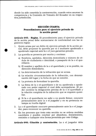 LIBRO PRELIMINAR, LIBRO

IY UBRO

D DEL PROYECTO DE CÓD]GO ORGÁMCO INTEGRAL PENAL

donde ha sido cometida la contravención, cuando estos asuman la
competencia y la Comisión de Tránsito del Ecuador en su respectiva jurisdicción.

SECCIÓN CUARTA

Procedimiento para el ejercicio privado de
la acción penal
Articulo 645.- Reglas. El procedimiento para el ejercicio privado
de la acción penal debe sustalciarse de conformidad con las siguientes reglas:

1.
2.

Quien acusa por un delito de ejercicio privado de la acción penal, debe proponer la querella por sí o mediante apoderada o
apoderado especial ante la o el juez garantías penales.
La querella se presenta por escrito y contiene:
a) Nombres, apellidos, dirección domiciliaria y número de cédula de ciudadanía o identidad, o pasaporte de la o eI querellante.
b) E1 nombre y apellido de la o el querellado y si es posible, su
dirección domiciliaria.
c) La determinación de 1a infracción que se acusa.
d) La relación circunstanciada de la infracción, con determinación del lugar y la fecha en que se cometió.
e) La protesta de formalízat la querella.
f) La firma de Ia o el querellante o de su apoderada o apoderado con poder especial el cual debe acompaiarse. El poder contiene la designación precisa de 1a o el querellado y
la relación completa de la infracción que se requiere quere11ar.

g)

3.
4.

Si la o el querellante no sabe o no puede firmar, concurre
personalmente ante 1a o el juzgador y en su presencia estampa su huella digital.
La o el querellante concurre personalmente ante la o el juzgador, para reconocer su querella.
En los procesos que trata esta sección no se ordena medidas
cautelares y pueden concluir por abandono, desistimiento,
remisión o cualquier otra forma permitida por este Código.

Artículo

Citación

y contestación. La o el juzgador debe
,3

de octubre de 2013 | Pág.255 de 266

 