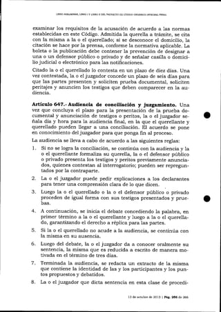 LIBRO PRELIMINAR, LIBRO

¡

Y L]BRO II DEL PROYDCTO DE CÓDICO ORGÁNICO IMEGRAL PDNAL

examinar 1os requisitos de 1a acusación de acuerdo a 1as normas
establecidas en este Código. Admitida la querella a trámite, se cita
con la misma a la o eI querellado; si se desconoce e1 domicilio, 1a
citación se hace por 1a prensa, conforme 1a normativa aplicable. La
boleta o 1a publicación debe contener Ia prevención de designar a
una o un defensor público o privado y de señalar casilla o domici1io judicial o electrónico para 1as notificaciones.
Citado la o e1 querellado 1o contesta en un plazo de diez días. Una
vez contestada, la o el juzgador concede un plazo de seis días para
que las partes presenten y soliciten prueba documental, soliciten
peritajes y anuncien los testigos que deben comparecer en la audiencia.

Artículo 647.- Audiencia de conciliación y juzgamiento. Una
vez que concluya el pTazo para la presentación de la prueba documental y anunciación de testigos o peritos, la o el juzgador señala día y hora para 1a audiencia final, en la que el querellante y
querellado pueden llegar a una conciliación. El acuerdo se pone
en conocimiento del juzgador para que ponga fin al proceso.
La audiencia se lleva a cabo de acuerdo a las siguientes reglas:
1. Si no se logra la conciliación, se continúa con la audiencia y 1a
o el querellante formaliza su querella, la o e1 defensor público
o privado presenta los testigos y peritos previamente anunciados, quienes contestan al interrogatorio; pueden ser repreguntados por Ia contraparte.

2.
3.

La o el juzgador puede pedir explicaciones a los declarantes
para tener una comprensión clara de 1o que dicen.
Luego la o e1 querellado o la o el d.efensor público o privado
proceden de igual forma con sus testigos presentados y pruebas.

4.
5.
6.

A continuación, se inicia el debate concediendo la palabra, en
primer término a la o el querellante y luego a la o el querella-

do, garantizando el derecho a réplica para las partes.
Si la o el querellado no acude a la audiencia, se continúa con
la misma en su ausencia.
Luego del debate, la o eI jwzgador da a conocer oralmente su
sentencia, la misma que es reducida a escrito de manera motivada en el término de tres días.

Terminada Ia audiencia, se redacta un extracto de la misma
que contiene la identidad de las y los participantes y los puntos propuestos y debatidos.
8. La o el juzgador que dicta sentencia en esta clase de procedi7.

13 de octubre de 2013 | Pág.256 de 266

 