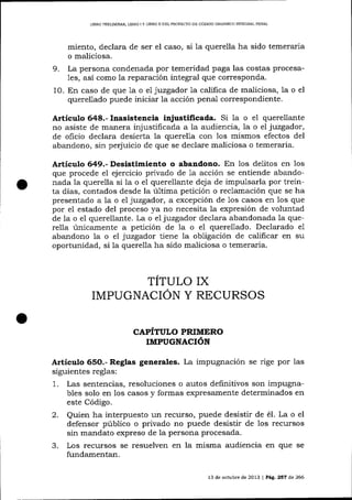 LIBRO PREUMINAR, LIBRO I Y LIBRO II DEL PROYECTO DE CÓDIGO ORGÁNICO INTDGRAL PENAL

miento, declara de ser el caso, si la querella ha sido temera¡ia
o maliciosa.
9. La persona condenada por temeridad paga las costas procesa1es, así como la reparación integral que corresponda.
10. En caso de que 1a o e1 juzgador la califica de maliciosa, la o el
querellado puede iniciar la acción penal correspondiente.

Artículo 648.- Inasistencia injustificada. Si la o el querellante
no asiste de malera injustificada a la audiencia, la o el juzgador,
de oficio declara desierta Ia querella con los mismos efectos del
abandono, sin perjuicio de que se declare maliciosa o temeraria.

A¡tículo 649.- Desistimiento o abandono. En los delitos en los
que procede eI ejercicio privado de 1a acción se entiende abandonada la querella si la o el querellante deja de impulsarla por treinta días, contados desde la última petición o reclamación que se ha
presentado a la o el juzgador, a excepción de 1os casos en los que
por el estado del proceso ya no necesita 1a expresión de voluntad
de Ia o el querellante. La o ei juzgador declara abandonada la querel1a únicamente a petición de la o el querellado. Declarado e1
abandono la o el juzgadot tiene la obligación de calificar en su
oportunidad, si la querella ha sido maliciosa o temeraria.

TÍTULO Ix
IMPUGNACION Y RECURSOS
CAPÍTULO PRIMERO
IMPUGNACIóN

Artículo 65O.- Reglas generales. La impugnación se rige por las
siguientes reglas:
1. Las sentencias, resoluciones o autos definitivos son impugnables solo en los casos y formas expresamente determinados en
este Código.
2. Quien ha interpuesto un recurso, puede desistir de é1. La o el
defensor público o privado no puede desistir de los recursos
sin mandato expreso de la persona procesada.

3.

Los recursos se resuelven en la misma audiencia en que
fundamentan.
l3

de octubre de 2013

|

se

Pág. 267 d,e 266

 