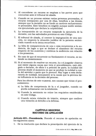 LIBRO PREL]M¡NAR, LIBRO I Y L¡ERO II DEL PROYECTO DE CÓDIOO ORGANICO INTEGRAL PENAL

4.

concederse un recurso se emplaza a las partes para que
concurran ante el tribunal de aJzada.

A,1

Cuando en un proceso existan varias personas procesadas, el
recurso interpuesto por una de ellas, benelicia a las demás,
siempre que Ia decisión no se funde en motivos exclusivamente personales. Este beneficio es exigible aunque medie sentencia ejecutoriada que declara 1a culp abilidad.
6. La interposición de un recurso suspende la ejecutoria de la
decisión, con las salvedades previstas en este Código.
7. EI tribunal de alzada, al conocer la impugnación de una sarrción, no empeora la situación jurídica de 1a persona sentenciada cuando es la única recurrente.
8. La falta de comparecencia de uno o más recurrentes a la audiencia, da lugar a que se declare e1 abandono de1 recurso
respecto de los ausentes y continua 1a audiencia con relación
a Ios presentes.
5.

9.

En caso de que el recurrente no fundamente el recurso, se entiende su desistimiento.

un recurso, la o el juzgador observa
que existe alguna causa que vicie e1 procedimiento, está obligado a declarar, de oficio o a petición de parte, Ia nulidad del
proceso desde el momento en que se produjo la nulidad a costa del servidor o parte que 1o provocó. Hay lugar a esta declaratoria de nulidad, únicamente si la causa que la provoca tiene influencia en la decisión del proceso.
Para los efectos de este numeral, son causas que vician e1 procedimiento:
a) La falta de competencia de la o eI juzgador, cuando no
pueda subsanarse con Ia inhibición.
b) Cuando la sentencia no reúne los requisitos establecidos

10. Si al momento de resolver

en este Código.

c) Cuando exista violación de trámite, siempre que

conlleve

una violación al derecho a la defensa.

CAPITULO SEGUNDO
RBCURSO DE APELACIóN

Artieulo 651.- P¡ocedencia. Procede eI recurso de apelación en
los siguientes casos:
1. De 1a resolución que declara 1a prescripción de1 ejercicio de la
13 de octubre de 2013

|

Páe, 25E de 266

 