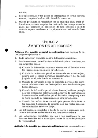 L]BRO PRELIMINAR, LIBRO ] Y LIBRO ]I DEL PROYECTO DE CÓDIGO ORGÁNICO I¡¡TDORAL PENAL

manos.

2.

Los tipos penales y las penas se interpretan en forma estricta;
esto es, respetando eI sentido literal de la norma.

3.

Queda prohibida la utilización de 1a analogía para crear infracciones penales, ampliar los límites de los presupuestos legales que permiten la aplicación de una saflción o medida
cautelar o para establecer excepciones o restricciones de derechos.

TITULO V
AMBITOS DE APLICACION
Articuto 14.- Ámbito espacial de aplicación. Las normas

de

te Código se aplicarárn a:
1. Toda infracción cometida dentro del territorio nacional.
2. Las infracciones cometidas fuera de1 territorio ecuatoriano, en
los siguientes casos:
a) Cuando la infracción produzca efectos en el Ecuador o en
los lugares sometidos a su jurisdicción.

b) Cuando la infracción penal es cometida en el extranjero,
contra una o varias personas ecuatorianas y no ha sido
juzgada en eI país donde se la cometió.

c)

Cuando Ia infracción penal es cometida por las o los servidores públicos mientras desempeñan sus funciones o gestiones oficiales.
d) Cuando la infracción penal afecta bienes jurídicos protegidos por el Derecho Internacional, a través de instrumentos
internacionales ratificados por el Ecuador, siempre que no
se haya iniciado su juzgamiento en otra jurisdicción.
e) Cuando las infracciones constituyen graves violaciones a
los derechos humanos, de acuerdo con las reglas procesales establecidas en este Código.

3.

Las infracciones cometidas a bordo de naves o aeronaves militares o mercantes de bandera o matrícula ecuatoriana.

4.

Las infracciones cometidas por las o los seryidores de las
Fuerzas Armadas en el extranj ero, sobre la base del principio
de reciprocidad.

Articulo 15.- Ámbito personal de aplicación. Las nonnas

de este

13 de octubre de 2013 I Pág. 25 de 266

 
