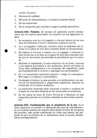 LIBRO PRELIMINAR, LIBRO I Y LIBRO II DEL PROYECTO DE CÓDIOO ORGANICO INTEGRAL PENAL

acción o la pena.

2.
3.
4.
5.

Del auto de nulidad.
Del auto de sobreseimiento, si existió acusación fiscal.
De las sentencias.
De la resolución que concede o niega la prisión preventiva.

Artículo 6§2.- T¡ámite. El recurso de apelación puede interponerse por los sujetos procesales, de acuerdo con las siguientes reglas:
1.

Se interpone ante la o el juzgador o tribunal dentro de los tres
días de notificado el auto o sentencia, mediante escrito.

2.

La o el juzgador o tribunal, resuelve sobre la admisión del recurso en e plazo de tres días contados desde su interposición.
De admitir el recurso a trámite, la o e1 juzgador o tribunal remite el proceso a la Sala en el plazo de tres dias contados desde que se encuentra ejecutoriada la providencia que 1o conce-

r)

de.

4.

5.
6.

7.
8.

Recibido el expediente, la sala respectiva de 1a Corte, convoca
a 1os sujetos procesales a una audiencia, dentro del plazo de
cinco días subsiguientes a la recepción del expediente, para
que fundamenten el recurso y expongan sus pretensiones.
La o e1 recurrente interviene primero y luego la contraparte.
Hay lugar a 1a rép1ica y contraréplica.
Finalizado eI debate, 1a sa,la procede a la deliberación y en mérito de los fundamentos y alegaciones expuestas, anuncia su
resolución en la misma audiencia.
La resolución motivada debe reducirse a escrito y notificar en
el plazo de tres días después de ser anunciada en audiencia.

En los casos de fuero de Corte Provincial o Nacional, la sala
respectiva procede en la forma señalada en los incisos alteriores.

Articulo 653.- Confirmación por el ministerio de la ley. Si 1a
Sala respectiva no resuelve la apelación del auto de sobreseimiento, en el plazo máximo de sesenta días desde la fecha de recepción
de1 proceso, este queda confirmado en todas sus partes, sin perjuicio de que el Consejo de Ia Judicatura inicia 1a acción disciplinaria correspondiente.

13 de octubre de 2013 | Pá9. 259 de 266

 