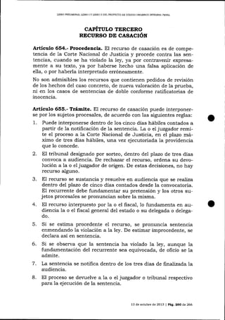 IJBRO PRELIM¡NAR, UBRO I Y LIBRO ]I DEL PROYECTO DE CÓDICO ORGÁNICO INTEORA], PENAL

CAPÍTULO TERCERO
RECURSO DT CASACIÓN

Artículo 654.- Procedencia. El recurso de casación es de competencia de 1a Corte Nacional de Justicia y procede contra las sentencias, cuando se ha violado la ley, ya por contravenir expresamente a su texto, ya por haberse hecho una falsa aplicación de
ella, o por haberla interpretado erróneamente.
No son admisibles los recursos que contienen pedidos de revisión
de 1os hechos del caso concreto, de nueva valoración de la prueba,
ni en 1os casos de sentencias de doble conforme ratificatorias de
inocencia.

Artículo 655.- Trámite. El recurso de casación puede interponerse por Ios sujetos procesales, de acuerdo con

las siguientes reglas:
1. Puede interponerse dentro de 1os cinco días hábiles contados a
partir de la notificación de la sentencia. La o eI juzgador remite e1 proceso a la Corte Nacional de Justicia, en el plazo rlráximo de tres días hábiIes, lurua vez ejecutoriada ia providencia
que lo concede.
2. El tribunal designado por sorteo, dentro del plazo de tres días
convoca a audiencia. De techazar el recurso, ordena su devolución a7a o eL juzgador de origen. De estas decisiones, no hay
recurso alguno.
3. El recurso se sustancia y resuelve en audiencia que se reafiza
dentro del plazo de cinco días contados desde la convocatoria.
El recurrente debe fundamentar su pretensión y los otros sujetos procesales se pronuncian sobre la misma.
4. El recurso interpuesto por la o el fisca-l, 1o fundamenta en audiencia la o el fiscal general del estado o su delegada o delegado.
5.

Si se estima procedente e1 recurso, se pronuncia sentencia
enmendando la violación a la ley. De estimar improcedente, se
declara así en sentencia.

6.

Si se observa que la sentencia ha violado la 1ey, aunque

1a

fundamentación del recurrente sea equivocada, de oficio se la
admite.
,7
La sentencia se notifica dentro de los tres días de finaJizada la
audiencia.
8. El proceso se devuelve a la o el juzgador o tribunal respectivo
para la ejecución de la sentencia.

13 de octubre de 2013 I P¿g. 260 de 266

 