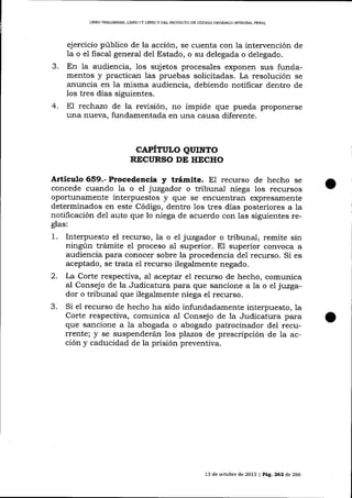 LIBRO PREL¡MINAR, LIBRO I Y LIBRO II DDL PROYDCTO DE CÓDIGO ORGÁNICO INTEGRAL PENAL

ejercicio público de la acción, se cuenta con la intervención de
o el fiscal general de1 Estado, o su delegada o delegado.

1a
J-

En la audiencia, 1os sujetos procesales exponen sus funda-

mentos y practican las pruebas solicitadas. La resolución se
anuncia en la misma audiencia, debiendo notifica¡ dentro de
los tres días siguientes.
4. E7 rectrazo de la revisión, no impide que pueda proponerse
una nueva, fundamentada en una causa diferente.

CAPÍTULO QUTNTO
RECURSO DE HECHO

Artículo 659.- Procedencia y trámite. E1 recurso de hecho se
concede cuando la o el juzgador o tribunal niega los recursos
oportunamente interpuestos y que se encuentran expresamente
determinados en este Código, dentro los tres días posteriores a la
notificación

de1

auto que lo niega de acuerdo con Ias siguientes re-

glas:

1.
2.
3.

Interpuesto el recurso, la o el juzgador o tribunal, remite sin
ningún trámite el proceso al superior. El superior convoca a
audiencia para conocer sobre la procedencia de1 recurso. Si es
aceptado, se trata e1 recurso ilegalmente negado.
La Corte respectiva, al aceptar el recurso de hecho, comunica
aI Consejo de la Judicatura para que sancione a la o e7 juzgador o tribunal que ilegalmente niega el recurso.
Si el recurso de hecho ha sido infundadamente interpuesto, la
Corte respectiva, comunica aI Consejo de la Judicatura para
que sancione a la abogada o abogado patrocinador del recurrente; y se suspenderán los plazos de prescripción de la acción y caducidad de la prisión preventiva.

13 de octubre de 2073 | Pá9. 262 ó,e 266

 