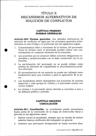 LIBRO PRELIMINAR, LIBRO I Y LIERO ]I DEL PROYEqTO DE CÓDICO ORGÁN]CO IN'IEGRAL PENAL

TITULO X
MECANISMOS ALTERNATIVOS DE
SOLUCION DE CONFLICTOS
CAPITULO PRIMERO
NORMAS GENERALES

Artíeulo 66O.- Normas generales. Los métodos alternativos

de

solución de conflictos se rigen por los principios generales determinados en este Código y en particular por las siguientes reglas:
1. Consentimiento libre y voluntario de 1a víctima, de1 procesado.
Tanto la víctima como e1 procesado pueden retirar este consentimiento en cualquier momento de la actuación.
2. Los acuerdos que se alcancen deben contener obligaciones razonables y proporcionadas con el daño ocasionado con Ia infracción.
3. La participación de1 procesado no se puede utilizar como
prueba de admisión de culpabilidad en procedimientos jurídicos ulteriores.
4. E1 incumplimiento de un acuerdo no puede ser utilizado como
fundamento para una condena o para Ia agravación de la pena.

5.
6.

Los facilitadores deben desempeñar sus funciones de manera
imparcial y velar porque la víctima y e1 procesado actúen con
mutuo respeto.
La víctima y el procesado tienen derecho a consultar a una o
un defensor público o privado.

CAPÍTULO SEGUNDO
CONCILIACIÓN

Artículo 661.- Conciliación. La conciliación puede presentarse
hasta antes de 1a conclusión de Ia etapa de instrucción fiscal y
procede en los siguientes casos:

1.
2.

Delitos contra la propiedad, siempre que no exceda de treinta
salarios básicos unificados del trabajador en general.
Lesiones que provoquen incapacidad de hasta noventa días,
13 de octubre de 2013 | Pág. 263 d.e 266

 