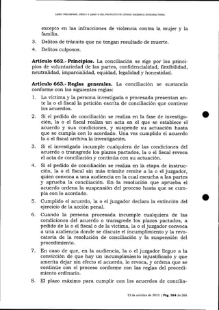 LIERO PRELIMINAR, LTBRO I Y LIBRO II DEL PROYECTO DE CÓDIGO ORGÁNICO IMEGRAL PENAL

excepto en las infracciones de violencia contra la mujer
familia.

3.
4.

y la

Delitos de tránsito que no tengan resultado de muerte.
Delitos culposos.

Artículo 662.- Principios. La conciliación se rige por los principios de voluntariedad de las partes, confidencialidad, flexibilidad,
neutralidad, imparcialidad, equidad, legalidad y honestidad.

Artículo 663.- Reglas generales. La conciiiación se sustancia
conforme con las siguientes reglas:
1. La víctima y la persona investigada o procesada presentan arite Ia o el fiscal la petición escrita de conciliación que contiene
los acuerdos.
2. Si e1 pedido de conciliación se realiza en la fase de investigación, la o e1 fiscal rea)iza un acta en el que se establece el
acuerdo y sus condiciones, y suspende su actuación hasta
que se cumpla con 1o acordado. Una vez cumplido el acuerdo
la o el fiscal archiva la investigación.
3. Si e1 investigado incumple cualquiera de las condiciones de1
acuerdo o transgrede los plazos pactados, la o el fiscal revoca
el acta de conciliación y continúa con su actuación.
4. Si el pedido de conciliación se realba en la etapa de instrucción, la o el fiscal sin más trámite remite a la o el jtzgador,
quien convoca a una audiencia en la cual escucha a las partes
y aprueba la conciliación. En la resolución que aprueba el
acuerdo ordena la suspensión del proceso hasta que se cumpla con lo acordado.
5. Cumplido el acuerdo, Ia o el juzgador declara la extinción del
ejercicio de 1a acción penal.

6.

Cuando la persona procesada incumple cualquiera de las
condiciones del acuerdo o transgrede los plazos pactados, a
pedido de la o el fiscal o de la víctima, la o el juzgador convoca
a una audiencia donde se discute el incumplimiento y la revocatoria de la resolución de conciliación y la suspensión del
procedimiento.

7.

8.

En caso de que, en la audiencia, Ia o el juzgador llegue a la
convicción de que hay un incumplimiento injustifrcado y que
amerita dejar sin efecto el acuerdo, 1o revoca, y ordena que se
continúe con el proceso conforme con las reglas del procedimiento ordinario.
El plazo máximo para cumplir con Ios acuerdos de concilia13 de octubre de 2013 | Peg, 264 d,e 266

 