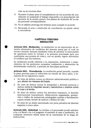 LIBRO PEEUMINAR, LIBRO ] Y LIERO ]I DEL PROYEC'TO DE CÓDIGO ORGÁNICO IMEGRAL PENAL

ción es de noventa días.
9. Durante el pTazo para el cumplimiento de 1os acuerdos de conciliación se suspende el tiempo imputabie a la prescripción de1
ejercicio de la acción penal y los plazos de duración de la etapa procesal correspondiente.
10. No se admite prórroga de1 término para cumplir el acuerdo

el acta o resolución de conciliación no puede volver
a concederse.

11. Revocada

CAPITULO TERCERO
MEDIACIÓN

Articulo 664.- Mediación. La mediación es un mecanismo de solución alternativo de conflictos del proceso penal por el cual un

tercero neutral, llamado mediador trata de permitir e1 intercambio
de opiniones entre la víctima y la persona procesada para que
confronten sus puntos de vista y con su ayuda, logren solucionar
el conflicto que les enfrenta.
La mediación puede referirse a la reparación, restitución o resarcimiento de los perjuicios causados; reaJización o abstención de
determinada conducta, o petición de disculpas públicas.

Articulo 665.- Procedencia. La mediación penal procede, cuando

la pena prevista para la infracción no excede de cinco años, a excepción de los siguientes casos:
1 . Se trate de delitos contra la eficiente administración pública o

2.

que afecten los intereses del Estado.
Se trate de delitos contra la integridad y libertad personal y
delitos contra la integridad sexual y reproductiva o violencia contra
la mujer y la familia.

3.

4.

Se trate de delitos contra los derechos humanos, e1 derecho
internacional humanitario, delincuencia organizada, producción o tráfico de sustancias catalogadas sujetas a fiscalización
a gran escala, lavado de activos o delitos de odio.
Se trate de un delito sancionado con pena privativa de libertad
superior a cinco años.

Articulo 666.- Solicitud. La víctima

o el procesado puede solicitar
juzgador el someter el caso a mediación, en
a la o el fiscal o la o el
cualquier momento hasta antes de la conclusión de 1a etapa de
instrucción.
13 de octubre de 2013 | Peg,, 266 d,e 266

 