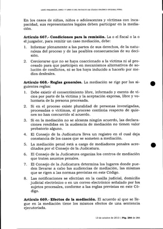 LIBRO PRDLIM¡NAq LIBRO I Y LIBRO II DEL PROYECTO DD CÓD¡GO ORGANICO IN1]EGRAL PENAI

En los casos de niñas, niños o adolescentes y víctimas con incapacidad, sus representantes legales deben participar en la mediación.

Artículo 667.- Condiciones para la remisión. La o el fiscal o la
el juzgador, para remitir un caso mediación, debe:

1.

o

Informar plenamente a las partes de sus derechos, de la naturaTeza del proceso y de las posibles consecuencias de su decisión.

2.

Cerciorarse que no se haya coaccionado a la víctima ni al procesado para que participen en mecanismos alternativos de solución de conflictos, ni se los haya inducido a hacerlo por medios desleales.

Articulo 668.- Reglas generales. La mediación se rige por las siguientes reglas:

1.

Debe existir el consentimiento libre, informado y exento de vicios por parte de la víctima y la aceptación expresa, libre y voluntaria de la persona procesada.

2. Si en el proceso
3.
4.
5.
6.
7.
8.

existe pluralidad de personas investigadas,
procesadas o víctimas, el proceso continúa respecto de quienes no han concurrido aI acuerdo.
Si en la mediación no se a.lcanza ningún acuerdo, las declaraciones rendidas en la audiencia de mediación no tienen valor
probatorio alguno.
El Consejo de la Judicatura lleva un registro en el cual deja
constancia de los casos que se someten a mediación.
La mediación penal está a cargo de mediadores penales acreditados por el Consejo de la Judicatura.
El Consejo de la Judicatura organiza los centros de mediación
que traten asuntos penales.
El Consejo de la Judicatura determina los lugares donde pueden llevarse a cabo las audiencias de mediación, las mismas
que se rigen a 1as normas previstas en este Código.
Las notificaciones se efectúan en la casilla judicial, domicilio
judicial electrónico o en un correo electrónico señalado por los
sujetos procesales, conforme a las reglas previstas en este Código.

Artículo 669.- Efectos de la mediación. El acuerdo al que se 1legue en 1a mediación tiene los mismos efectos de una sentencia
ejecutoriada.
13 de octubre de 2013 | Pág. 266 de 266

o

 