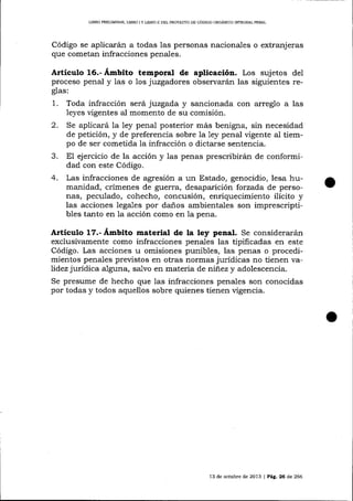 LIBRO PRELIMINAR" UBRO

IY

LIERO II DELPROYEC"TO DE CÓDIGO ORGANICO TNTEGRAI PENAL

Código se aplicarán a todas las personas nacionales o extranjeras
que cometan infracciones penales.

Artículo 16.- Ámbito temporal de apticación. Los sujetos del
proceso penal y Ias o los juzgadores observará,n las siguientes reglas:

1.
2.
3.
4.

Toda infracción será juzgada y sancionada con arreglo a las
leyes vigentes al momento de su comisión.
Se aplicará la 1ey penal posterior más benigna, sin necesidad
de petición, y de preferencia sobre 1a Iey penal vigente al tiempo de ser cometida la infracción o dictarse sentencia.
E1 ejercicio de la acción y las penas prescribirán de conformidad con este Código.
Las infracciones de agresión a un Estado, genocidio, lesa humanidad, crímenes de guerra, desaparición forzada de personas, peculado, cohecho, concusión, enriquecimiento ilícito y
las acciones lega-les por daños ambientales son imprescriptibles tanto en la acción como en 1a pena.

Articulo 17.- Ámbito material de la ley penal. Se considerarán
exclusivamente como infracciones penales las tipificadas en este
Código. Las acciones u omisiones punibles, las penas o procedimientos penales previstos en otras normas jurídicas no tienen validez jurídica alguna, salvo en materia de ninez y adolescencia.
Se presume de hecho que las infracciones penales son conocidas
por todas y todos aquellos sobre quienes tienen vigencia.

13 de octubre de 2073 | Peg,, 26 d,e 266

 