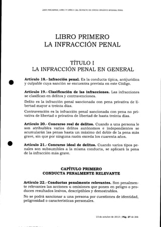 LIBRO PRELIMINAR, LIBRO ] Y LIBRO I] DEL PROYDCTO DE CÓDIGO ORGÁNICO INTEGR,{L PENAL

LIBRO PRIMERO
LA INFRACCION PENAL
TÍTULO I
LA INFRACCION PENAL EN GENERAL
Articulo 18.- Infracción penal. Es la conducta típica, antijurídica
y culpable cuya sanción se encuentra prevista en este Código.

Artícr¡lo 19.- Clasificación de las infracciones. Las infracciones
y contravenciones.
Delito es la infracción penal salcionada con pena privativa de libertad mayor a treinta días.
Contravención es la infracción penal sancionada con pena no privativa de libertad o privativa de libertad de hasta treinta dÍas.
se clasifican en delitos

Artículo 2O.- Concutso real de delitos. Cualdo a una persona 1e
son atribuibles varios delitos autónomos e independientes se
acumularán las penas hasta un máimo del doble de 1a pena más
grave, sin que por ninguna razón exceda los cuarenta

a_ñ.os.

Artículo 21.- Concurso ideal de delitos. Cuando varios tipos penales son subsumibles a 1a misma conducta, se aplicará la pena
de 1a infracción más grave.

CAPITULO PRIMERO
CONDUCTA PENALMENTE RTLEVANTE

Artículo 22.- Co¡d:actas penalmente relevantes. Son penalmente relevantes las acciones u omisiones que ponen en peligro o producen resultados lesivos, descriptibles y demostrables.
No se podrá sancionar a una persona por cuestiones de identidad,
peligrosidad o caracterÍsticas personales.

13 de octubre de 20L3

| P^9.27

de 266

 