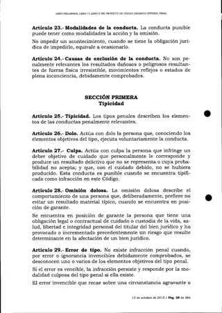 LIBRO PRELIMINAR, LIBRO I Y UBRO II DEL PROYEC1IO DE CÓDIOO ORGÁNICO ¡NTEGRAL PENAL

Artículo 23.- Modalidades de la conducta. La conducta punible
puede tener como modalidades la acción y la omisión.
No impedir un acontecimiento, cuando se tiene la obligación jurídica de impedirlo, equivale a ocasionarlo.

Artículo 24.- Causas de exclusión de la conducta. No son penalmente relevantes los resultados dañosos o peligrosos resultantes de fluerza fisica irresistible, movimientos reflejos o estados de
plena inconciencia, debidamente comprobados.

SECCIÓN PRIMERA

Tipicidad
Artículo 25.- Tipicidad. Los tipos pena-les describen los elementos de las conductas penalmente relevantes.

Artieulo 26.- Dolo. Actúa con dolo la persona que, conociendo

1os

elementos objetivos de1 tipo, ejecuta voluntariamente la conducta.

Artíeulo 27.- Culpa. Actúa con culpa la personá que infringe un
deber obj etivo de cuidado que personalmente 1e corresponde y
produce un resultado delictivo que no se representa o cuya probabilidad no acepta; y que, con eI cuidado debido, no se hubiera
producido. Esta conducta es punible cuando se encuentra tipificada como infracción en este Código.

Artículo 28.- Omisión dolosa. La omisión dolosa describe

e1

comportamiento de una persona que, deliberadamente, prefiere no
evitar un resultado material típico, cuando se encuentra en posición de garante.

Se encuentra en posición de garante la persona que tiene una
obligación legal o contractual de cuidado o custodia de la vida, sa1ud, libertad e integridad personal del titular del bien jurídico y ha
provocado o incrementado precedentemente un riesgo que resulte
determina¡rte en la afectación de un bien jurídico.

Artículo 29.- Error de tipo. No existe infracción penal cuando,
por error o ignorancia invencibles debidamente comprobados, se
desconocen uno o varios de los elementos objetivos del tipo pena1.

Si e1 error es vencible, la infracción persiste y responde por la modalidad culposa del tipo penal si ella existe.
El error invencible que recae sobre una circunstancia agravante o
13 de octr¡b¡e de 2013

| Pág.28

de 266

 