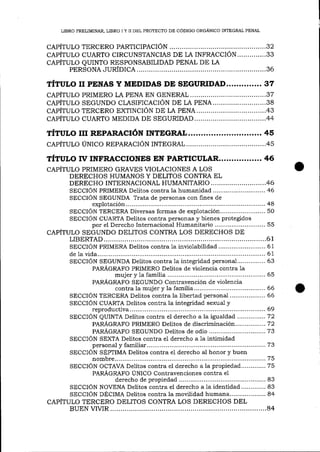 LIBRO PRELIMINAR, LIBRO I Y II DEL PROYECTO DE CÓDIGO ORGÁNICO INTEGRAL PENAL

CAPÍTULo TERCERo PARTICIPACIÓN............... ,..,..,....32
CAPÍTULO CUARTo CIRCUNSTANCIAS DE LA INFRACCIÓN..............33
cepÍtuI.o QUINTo RESPoNSABiLIDAD PENAL DE LA
PERSONA

JURIDrCA....

.................36

TÍTULo II PENAS Y MEDIDAS DE SEGURIDAD..............37
................37
cepÍtulo pRIMERo LA pENA EN GENERAL
DE LA PENA..........................38
cepÍtulo SEGUNDo cLASIFICACIóN
............43
cepÍruIo TERCERo EXTINCIÓN DE LA PENA.
capÍTuLo cuARTo MEDTDA DE SEGURIDAD...................................44

TÍTULo rrr REpARAcIóN INTDeRAL............................. 45
cApÍTULo úNICo RBpaReclólg

INTEGRAL....

..............45

TÍTULo ry INFRACCIoNES EN PARTICULAR................. 46
CAPÍTULo PRIMERO GRAVES VIOLACIONES A LOS
DERECHOS HUMANOS Y DELITOS CONTRA EL
DERECHO INTERNACIONAL HUMANITARIO .......,.. ....,........,...46
SECCIÓN PRIMERA Delitos contra la huma¡ridad............................ 46
SECCION SEGUNDA Trata de personas con fines de
....................... 48
explotación.....
SECCION TERCERA Diversas formas de explotación........................ 50
SECCIÓN CUARTA Delitos contra personas y bienes protegidos
por el Derecho Internacional Huma¡ritario ........................... 55
CAPÍTULO SEGUNDO DELITOS CONTRA LOS DERECHOS DE
............61
LIBERTAD....
SECCIÓN PRIMERA Delitos contra 1a inviolabilidad ......................... 61
............ 61
de 1a vida........
SECCION SEGUNDA Delitos contra 1a integridad persona1............... 63
PARr(GRAFO PRIMERO Deütos de violencia contra 1a
........... 65
mujer y 1a familia ..................
PARÁGRAFO SEGUNDO Contravención de violencia
66
contra 1a mujer y la familia...
66
SECCIÓN TERCERA Delitos contra la libertad personal
la integridad sexua] y
SECCIÓN CUARTA Delitos cootra
........................ 69
reproductiva..
SECCION QUINTA Delitos contra el derecho a la igualdad ...............72
PARÁGRAFO PRIMERO Delitos de discriminación ................ 7 2
PARÁGRAFO SEGUNDO Delitos de odio ............... ............... 7 3
SECCIÓN SEXTA Delitos contra el derecho a 1a intimidad
personal y fami1iar........
,,.......73
SECCION SÉPIIMA Delitos contra el derecho al honor y buen
....................,.. 75
nombre...........
SECCIÓN OCTAVA Delitos contra el derecho a la propiedad. ............75
PARÁGRAFO IJNICO Contravenciones contra el
....................... 83
derecho de propiedad
Delitos contra eI derecho a 1a identidad............. 83
SECCIÓN NOVENA
SECCIÓN DÉCIMA Delitos contra la movilidad humana................... 84
CAPÍTULO TERCERO DELITOS CONTRA LOS DERECHOS DEL
.............84
BUEN VIVIR

 