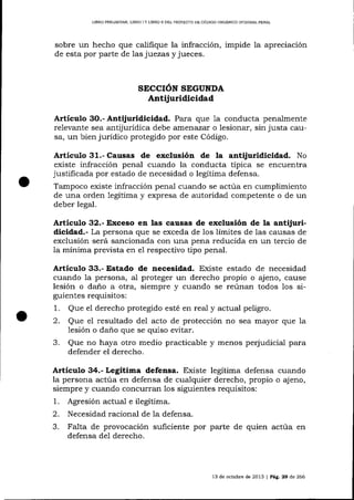 LIBRO PREUMINAR, LIBRO ] Y LIBRO I] DEL ¡ROYECfO DE CÓDIOO ORGÁNICO INTEGRAL PDNAL

sobre un hecho que califique la infracción, impide la apreciación
de esta por parte de 1as juezas y jueces.

SECCION SEGUNDA

Antijuridicidad
Artículo

3O.- Antijuridicidad. Para que 1a conducta penalmente
relevarrte sea antijurídica debe atnenazar o lesionar, sin justa causa, un bienjurídico protegido por este Código.

Articulo 31.- Causas de exclusión de

la antijuridicidad. No

existe infracción penal cua¡rdo la conducta típica se encuentra
justificada por estado de necesidad o legítima defensa.
Tampoco existe infracción penal cualdo se actúa en cumplimiento
de una orden 1egítima y expresa de autoridad competente o de un
deber legal.

Artículo 32.- Exceso en las causas de exclusión de la antijuridicidad.- La persona que se exceda de los límites de las causas de
exclusión será sancionada con una pena reducida en un tercio de
la mínima prevista en el respectivo tipo penal.

Artículo 33.- Estado de necesidad. Existe estado de necesidad
cuando 1a persona, al proteger un derecho propio o ajeno, cause
lesión o dano a otra, siempre y cuando se reúnan todos los siguientes requisitos:
1. Que el derecho protegido esté en real y actual peligro.
2. Que el resultado de1 acto de protección no sea mayor que la
lesión o dano que se quiso evitar.
3. Que no haya otro medio practicable y menos perjudicial para
defender el derecho.

Articulo 34.- Legítima defensa. Existe legítima defensa cuando
la persona actúa en defensa de cualquier derecho, propio o ajeno,
siempre y cuando concurran los siguientes requisitos:
1. Agresión actual e ilegítima.
2. Necesidad racional de 1a defensa.
3. Falta de provocación suficiente por parte de quien actúa en
defensa del derecho.

13 de octubre de 2013

|

PAg.

29

ó,e

266

 
