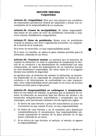 LIERO PR¡UMINAR, L¡BRO I Y L¡BRO II DEL PROYECTO DE CÓDIGO ORGANICO INTEGRAL PENAL

SECCIÓN TERCERA

Culpabilidad
Artículo 35.- Culpabilidad. Para que una persona sea considerada responsable penalmente deberá ser imputable y actuar con conocimiento de Ia antijuridicidad de su conducta.
Artículo 36.- Causas de inculpabilidad. No existe responsabilidad penal en los casos de error de prohibición invencible y trastorno mental, debidamente comprobados.

A¡tículo 37.- Error de prohibición. Existe error de prohibición
cuando la persona, por error o ignorancia invencible, no comprende la ilicitud de la conducta.
Si el error es invencible, no hay responsabilidad penaI.

Si el error es vencible, se aplica la pena mínima prevista para la
infracción, reducida en un tercio.

Artículo 38.- Trastorr¡o mental. La persona que al momento de
cometer la infracción no tiene la capacidad de comprender 1a ilicitud de su conducta o de determinarse de conformidad con esta
comprensión, err raz6n de1 padecimiento de un trastorno mental,
no será penalmente responsable. En estos casos la o el juzgador
dictará una medida de seguridad.
La persona que, al momento de cometer la infracción, se encuentra disminuida en su capacidad de comprender 1a ilicitud de su
conducta o de determinarse de conformidad con esta comprensión, tiene responsabilidad penal atenuada en un tercio de la pena
mínima preüsta para eI tipo penal.

Artículo 39.- Responsabilidad en embriagtez o intoxicación.
Salvo en los delitos de tránsito, 1a persona que al momento de cometer 1a infracción se encuentre bajo los efectos del alcohol o de
sustancias estupefacientes, psicotrópicas o preparados que las
contengan, será sancionada conforme con las siguientes reglas:

1.

Si deriva de caso fortuito y priva del conocimiento al autor en
el momento en que comete el acto, no hay responsabilidad.

2.

Si deriva de caso fortuito y no es completa, pero disminuye
considerablemente el conocimiento, hay responsabilidad atenuada imponiendo el mínimo de ia pena prevista en el tipo
penal, reducida en un tercio.
Si no deriva de caso fortuito, ni excluye, ni atenúa, ni agrava

3.

la responsabilidad.
13 de octubre de 2013 I Pág. 30 de 266

 