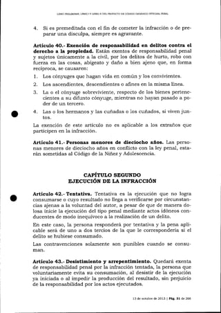 LIERO PRELIMINAR, LIBRO ] Y LIBRO II DEL PROYECIO DE CÓD]GO ORGÁNICO INTEGRAL PENAL

4.

Si es premeditada con el fin de cometer la infracción o de preparar una disculpa, siempre es agravante.

Artícr¡lo 4O.- Exención de responsabilidad en delitos contra el
derecho a la propiedad. Están exentos de responsabilidad penal
y sujetos únicamente a la civi1, por los delitos de hurto, robo con
fuerza en las cosas, abigeato y da-ño a bien ajeno que, en forma
recíproca, se causaren:
1. Los cón5,rrges que hagan vida en común y los convivientes.

2.
3.

Los ascendientes, descendientes o aÍines en la misma lÍnea.
La o el cón5,'uge sobrer¡ir¡iente, respecto de los bienes pertenecientes a su difunto cón¡ruge, mientras no hayan pasado a poder de un tercero.

Las o los hermanos y las cuñadas o 1os cuñados, si viven juntos.
La exención de este artículo no es aplicable a los extraños que
participen en 1a infracción.

4.

Artículo 41.- Personas menorea de dieciocho años. Las personas menores de dieciocho años en conflicto con la ley penal, estarán sometidas al Código de la Niñez y Adolescencia.

CAPÍTULO SEGUNDO
E.IECUCIÓN DE LA INFRACCIÓN

Articulo 42.- Tentativa. Tentativa es la ejecución que no logra
consumarse o cuyo resultado no llega a verificarse por circunstancias ajenas a la voluntad del autor, a pesar de que de manera dolosa inicie Ia ejecución del tipo penal mediante actos idóneos conducentes de modo inequívoco ala reaTización de un delito.
En este caso, la persona responderá por tentativa y 1a pena aplicable será de uno a dos tercios de la que le correspondería si el
delito se hubiese consumado.
Las contravenciones solamente son punibles cuando se consumar1.

Desistimiento y arrepentimiento. Quedará exenta
de responsabilidad penal por la infracción tentada, Ia persona que
voluntariamente evita su consumación, a-I desistir de la ejecución
ya iniciada o al impedir la producción del resultado, sin perjuicio

Artículo

¿$3.-

de la responsabilidad por 1os actos ejecutados.
13 de octubre de 2013 | Pá9.31 de 266

 