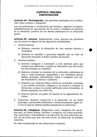 UBRO PRELIMINAR, LIBRO I Y IIBRO II DEL PROYECTO DE CÓDIGO ORGÁNICO IMEQRAL PENAL

CAPITULO TERCERO

PARTICIPACIóN

Articulo 44.- Participación. Las personas participal en la infracción como autores o cómpiices.
Las circunstancias o condiciones que limitan o agrav¿u:r la responsabilidad penal de una autora, de un autor o cómplice no influyen
en la situación jurídica de los demás partícipes en la infracción
penal.

Artículo 45.- Autores. Responderá,n como autoras 1as personas
que incurran en alguna de las siguientes modalidades:
1

.

2.

3.

Autoría directa:
a) Quienes cometen la infracción de una manera directa e
inmediata.
b) Quienes no impidan o procuren impedir que se evite su
ejecución teniendo el deber jurídico de hacerlo.
Autoria mediata:
a) Quienes instiguen o aconsejen a otra persona para que
cometa una infracción, cuando se demuestre que tal acción
ha determinado su comisión.
b) Quienes ordenen la comisión de la infracción valiéndose de
otra u otras personas, imputables o no, mediante precio,
dádiva, promesa, ofrecimiento, orden o cualquier otro medio fraudulento, directo o indirecto.
c) Quienes, por violencia fisica, abuso de autoridad, arfierraza
u otro medio coerciüvo, obliguen a un tercero a cometer la
infracción, aunque no pueda calificarse como irresistible, la
fuerza empleada con dicho fin.
d) Quienes ejerzan un poder de mando en la organización delictiva.
Coautoría: Quienes coad¡ruven a la ejecución, de un modo
principal, practicando deliberada e intencionalmente algún acto sin el cual no habría podido perpetrarse la infracción.

A¡tículo 46.- Cómplices. Responden como cómplices las personas que, en forma dolosa, faciliten o cooperen con actos secundarios, anteriores o simultáneos a la ejecución de una infracción penal, de tal forma que aun sin esos actos, la infracción se hubiese
cometido.
No cabe complicidad en las infracciones culposas.
13 de octubre de 2013 | PAg. 32 ó,e 266

 