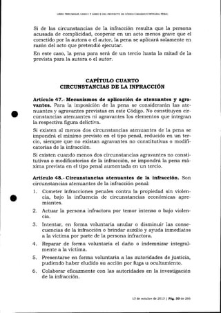 LIBRO PRELIMINAR, UBRO I Y LIBRO II DELPROYECTO DE CÓDICO ORGÁNÍCO INTEGRAL PENAL

Si de las circunstancias de 1a infracción resulta que la persona
acusada de complicidad, cooperar en un acto menos grave que el
cometido por la autora o el autor, Ia pena se aplicará solamente en
razón de7 acto que pretendió ejecutar.
En este caso, la pena para será de un tercio hasta la mitad de 1a
prevista para la autora o el autor.

CAPITULO CUARTO
CIRCUNSTANCIAS DE LA INFRACCION

Artículo 47.- Mecanismos de aplicación de atenuantes y agravantes. Para la imposición de 1a pena se considerarán las atenuantes y agravantes previstas en este Código. No constituyen circunstancias atenuantes ni agravantes los elementos que integran
la respectiva figura delictiva.
Si existen a-1 menos dos circunstancias atenua¡tes de Ia pena se
impondrá el mínimo previsto en el tipo penal, reducido en un tercio, siempre que no existan agravantes no constitutivas o modifrcatorias de la infracción.
Si existen cuando menos dos circunstancias agravantes no constitutivas o modificatorias de la infracción, se impondrá la pena máxima prevista en el tipo penal aumentada en un tercio.

Artículo 48.- Circunstancias atenuantes de la infracción. Son
circunstancias atenuantes de la infracción penal:
1. Cometer infracciones penales contra la propiedad sin violencia, bajo Ia influencia de circunstancias económicas apremiantes.
2. Actuar la persona infractora por temor intenso o bajo violencla.

3.

Intentar, en forma voluntaria anular o disminuir 1as consecuencias de Ia infracción o brinda¡ auxilio y aluda inmediatos
a 1a víctima por parte de 1a persona infractora.

4.
5.
6.

Reparar de forma voluntaria el da-ño o indemnizar integralmente a la víctima.
Presentarse en forma voluntaria a 1as autoridades de justicia,
pudiendo haber eludido su acción por fuga u ocultamiento.
Colaborar eftcazmer.te con las autoridades en 1a investigación
de la infracción.

13 de octubre de 2013 | Pág. 33 de 266

 
