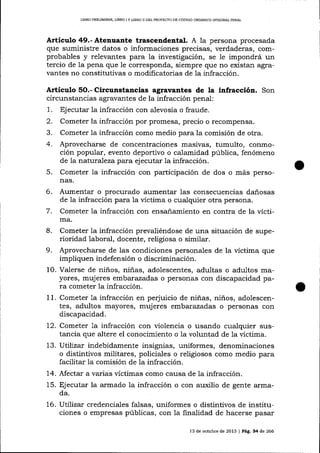 LIBRO PRDLIMINAR, L1BRO ¡ Y UBRO I] DEL PROYECTO DE CÓDIGO ORGÁNICO INTEGRAL PENAL

Articulo 49.- Atenuante trascendental. A

1a persona procesada

que suministre datos o informaciones precisas, verdaderas, comprobables y relevantes para la investigación, se le impondrá un
tercio de la pena que Ie corresponda, siempre que no existan agravantes no constitutivas o modificatorias de la infracción.

Artículo

5O.-

Circunstancias agravantes de la infraccióa. Son

circunstancias agravantes de la infracción penal:
1. Ej ecutar la infracción con alevosía o fraude.
2. Cometer la infracción por promesa, precio o recompensa.
3. Cometer 1a infracción como medio para la comisión de otra.
4. Aprovecharse de concentraciones masivas, tumulto, conmoción popular, evento deportivo o calamidad pública, fenómeno
de 1a natura-l eza para ejecutar ia infracción.
5. Cometer Ia infracción con participación de dos o más personas.

Aumentar o procurado aumentar las consecuencias dañosas
de la infracción para la víctima o cualquier otra persona.
7. Cometer la infracción con ensa-ñamiento en contra de la vícti6.

ma.
Cometer la infracción prevaliéndose de una situación de superioridad laboral, docente, religiosa o similar.
9. Aprovecharse de las condiciones personales de la víctima que
impliquen indefensión o discriminación.
10. Valerse de niños, niñas, adolescentes, adultas o adultos mayores, mujeres embarazadas o personas con discapacidad para cometer 1a infracción.
11. Cometer 1a ínfracción en pe¡'uicio de niñas, niños, adolescentes, adultos mayores, mujeres err,barazadas o personas con
8.

discapacidad.

l-2. Cometer Ia infracción con violencia o usando cualquier sustancia que altere el conocimiento o la voluntad de la víctima.
13. Utilizar indebidamente insignias, uniformes, denominaciones
o distintivos militares, policiales o religiosos como medio para
facilitar la comisión de la infracción.
14. Afectar a varias víctimas como causa de la infracción.
15. Ej ecutar la armado la infracción o con auxilio de gente armada.

16. Uttliza;. credenciales falsas, uniformes o distintivos de instituciones o empresas públicas, con Ia finalidad de hacerse pasar
13 de octubre de 2013

J

Pá9, 34 de 266

 