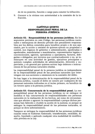 L]BRO PREUMINAR, LIBRO

IY

L]BRO II DEL PRO'IEgIO DE CÓD]GO ORCÁNICO INTEGRAI PENAL

do de su posición, función o ca-rgo para cometer la infracción.

9.

Conocer a la víctima con anterioridad a la comisión de 1a infracción.

CAPÍTULO QUINTO
RESPONSABILIDAD PENAL DE LA
PERSONA JUÚDICA

Artíeulo 52.- Responsabilidad de las personas jurídicas. En los
supuestos previstos en este Código, las personas jurídicas nacionales o extranjeras de derecho privado son penalmente responsables por los delitos cometidos para beneficio propio o de sus asociados, por 1a acción u omisión de quienes ejercen su propiedad o
control, sus órganos de gobierno o administración, apoderadas o
apoderados, mandatarias o ma¡rdatarios, representantes legales o
convencionales, agentes, operadoras u operadores, factores, delegadas o delegados, por terceros que contractualmente o no, se inmiscuyen en una actividad de gestión, ejecutivos principales o
quienes cumplan actividades de administración, dirección y supervisión, y en general por quienes actúen bajo órdenes o instrucciones de las personas naturales citadas.
La responsabilidad penal de la persona jurídica es independiente
de la responsabilidad penal de las personas naturales que intervengan con srls acciones u omisiones en 1a comisión del delito.
No hay lugar a la determinación de la responsabilidad penal de la
persona jurídica, cuando el delito se comete por cualquiera de las
personas naturales indicadas en el inciso primero, en beneficio de
un tercero ajeno a la persona jurídica.

A¡tículo §3.- Concurrencia de la responsabilidad penal. La responsabilidad penal de las personas jurídicas no se extingue ni
modifica si hay concurrencia de responsabilidades con personas
naturales en 7a reafízación de los hechos, asÍ como de circunstancias que afecten o agraven la responsabilidad o porque dichas personas han fallecido o eludido la acción de la justicia; ni porque se
extingue la responsabilidad penal de las personas naturales, ni
porque se dicte sobreseimiento.
Tampoco se extingue la responsabilidad de las personas jurídicas
cuando estas se hubieran fusionado, transformado, escindido, disuelto, liquidado o aplicado cualquier otra modalidad de modificación prevista en la Ley.

l3

de octubre de 2013

|

Pá9. 36 de 266

 