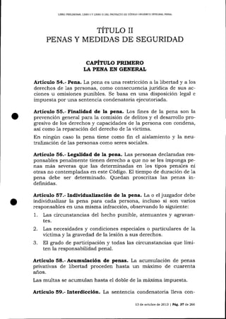 LIERO PREUMINAR, LIBRO

]Y

LIERO D DEL PROYECTO DE CÓDIGO ORGANICO ]NTEGRALPENAL

TÍTULO II
PENAS Y MEDIDAS DE SEGURIDAD
CAPÍTULO PRIMERO
LA PENA IN GENERAL

Articulo 54.- Pena. La pena es una restricción

a la libertad y a 1os

derechos de 1as personas, como consecuencia jurídica de sus acciones u omisiones punibles. Se basa en una disposición legal e

impuesta por una sentencia condenatoria ejecutoriada.

Artículo 55.- Finalidad de la pena. Los fines de la pena son Ia
prevención general para 7a comisión de delitos y el desarrollo progresivo de los derechos y capacidades de la persona con condena,
así como 1a reparación del derecho de

1a

víctima.

En ningún caso la pena tiene como fin el aislamiento y Ia neutraJización de las personas como seres socia-les.

Artículo 56"- Legalidad de [a pena. Las personas declaradas responsables penalmente tienen derecho a que no se les imponga penas más severas que las determinadas en 1os tipos penales ni
otras no contempladas en este Código. El tiempo de duración de 1a
pena debe ser determinado. Quedan proscritas las penas indefinidas.

Artículo 57.- Individualizaciü¡ de la pena. La o el juzgador debe
individualiza¡ la pena para cada persona, incluso si son varios
responsables en una misma infracción, observando lo siguiente:
1. Las circunstancias del hecho punible, atenuarrtes y agravantes.

2.
3.

Las necesidades y condiciones especiales o particulares de Ia
victima y la gravedad de la lesión a sus derechos.
El grado de participación y todas las circunstancias que limiten la responsabilidad penal.

Artículo 58.- Acumulación de penas. La acumulación de penas
privativas de libertad proceden hasta un máximo de cuarenta
años.
Las multas se acumulan hasta el doble de la máxjma impuesta.

Artículo 59.- Interdicción. La sentencia condenatoria lIeva con13 de octub¡e de 2013

|

Pág. 37 de 266

 