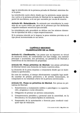 LIBRO PREUMINAR, LIBRO I Y L]BRO I] DDL PROYECTO DE CÓDIGO ORGÁN¡CO IMEGRAL PENAL

sigo la interdicción de la persona privada de libertad, mientras dure la pena.

La interdicción surte efecto desde que la sentencia cause ejecutoria y priva a la persona privada de libertad de la capacidad de disponer de sus bienes, a no ser por sucesión por causa de muerte.

Artículo 6O.- Rei¡cidencia. Se entiende por reincidencia la comisión de un nuevo delito por parte de la persona que fue declarada
culpable mediante sentencia ejecutoriada
La reincidencia solo procederá en delitos con los mismos elementos de tipicidad de dolo y culpa respectivamente.
Si 1a persona reincide se le impone 1a pena máxima prevista en eI
tipo penal incrementada en un tercio.

CAPÍTULO SEGUNDO
CLASIFICACIóN DE LA PENA

Artículo 61.- Clasificación. Las penas que se imponen en virtud
de sentencia firme, de conformidád con éste Código, con carácter
principal o accesorias, son privativas, no privativas de libertad y
restrictivas de 1os derechos de propiedad.

Artículo 62.- Penas privativas de libertad. Las penas privativas
de libertad tienen una duración de hasta cuarenta años.
La duración de la pena empieza a computarse desde que se matenaliza la aprehensión.

En caso de condena, e1 tiempo efectivamente cumplido bajo medida cautelar de prisión preventiva o de arresto domiciliario, se
computará en su totalidad a favor de Ia persona sentenciada.

Artículo 63.- Penas no privativas de libertad. Son penas no privativas de libertad:

1.

Sometimiento a tratamiento médico o psicológico o a capacitación, programa o curso educativo.

2.
3.

Obligación de prestar un servicio comunitario.
Comparecencia periódica y personal ante la autoridad, en 1a
frecuencia y en 1os plazos fr¡- ados en sentencia.
Suspensión de Ia autorización o licencia para conducir cualquier tipo de vehículos.

4.

13 de ochlbre de 2013 | Pág. 3a de 266

 