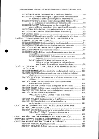 LIBRO PRELIMINAR, LIBRO I Y II DEL PROYECTO DE CÓDIGO ORGÁNICO INTEGRAL PENAL

SECCION PRIMERA Delitos contra el derecho a la safud....... ........... a4
SECCION SEGUNDA Delitos por la producción o tráfico ilícitos
de sustancias catalogadas sujetas a fi scalización ................. 86
SECCIÓN TERCERA Delitos contra la seguridad de los activos
de 1os sistemas de inforrr.ración y comunicación ................... 88
SECCIÓN CUARTA Delitos contra los derechos de los
consumidores, usuarios y otros agentes de1 mercado........... 90
SECCION QUINTA Delitos contra el derecho a la cultura ................. 91
SECCIÓN SEXTA Delitos contra el derecho a1 trabajo y.................... 92
1a Seguridad Socia1.............
...............92
SECCIÓN SEPIIMA Contravención contra e1 derecho al trabajo....... 93

CAPÍTULO CUARTO DELITOS CONTRA ELAMBIENTE Y LA
NATURALEZA O PACHA MAMA
..........................94
SECCION PRIMERA Delitos contra ia biodiversidad......................... 94
SECCIÓN SEGUNDA Delitos contra los recursos natura.les.............. 95
SECCIÓN TERCERA Delitos contra la gestión ambiental....... ........... 96
SECCION CUARTA Disposiciones comunes........
.......97
SECCION QUINTA Delitos contra los recursos naturales no
renovab1es.....
........................98
PARÁGRAFO PRIMERO Delitos contra los recursos
mineros ..........
............ 98
PARr(GRAFO SEGUNDO Delitos contra los
hidrocarburos, derivados de hidrocarburos,
gas licuado de petróleo y biocombustib1es................ 98
CAPÍTULO QUINTO DELITOS CONTRA LA RESPONSABILIDAD

CIUDADANA.

..........100
judicial efectiva.......... 100
SECCIÓN PRIMERA Delitos contra la tutela
SECCION SEGUNDA Contravenciones contra la tutela judicial
efectiva..........
...................... 102
SECCIÓN TERCERA Delitos contra 1a eficiente administración
púb1ica..........
....................... 102

SECCION CUARTA Contravenciones contra 1a eficiente

administración púb1ica..........
..................... 108
SECCION QUINTA Delitos contra e1 régimen de desarrollo ............. 109
SECCION SEXTA Delitos contra 1a administración adualera ......... 11,2
SECCIÓN SÉPIIMA Delitos contra del régimen monetario.............. 115
SECCIÓN OCTAVA Delitos económicos .......................................... 116
PARÁGRAFO ÚNICO Delitos contra el sistema
filanciero .......
..,....... 1,21,
SECCION NOVENA Delitos contra la fe pública.............................. 123
SECCIÓN DÉCIMA Delitos contra 1os derechos de
parücipación
....................... 724
CAPÍTULO SEXTO DELITOS CONTRA LA ESTRUCTURA DEL
ESTADO CONSTITUCrONAL........... ..................125
SECCIÓN ÚNICA Delitos contra la seguridad pública........... .......... I25
PARÁGRAFO ÚNICO Contravención contra 1a
seguridad pública...........
................. 132
CAPÍTULO SÉPTIMO TERRORISMO Y SU FINANCIACIÓN ................133
CAPITULO OCTAVO DELITOS AERONÁUTICOS .,..,.......................... 136
CAPITULO NOVENO INFRACCIONES DE TRÁNSiTO ........................ 1 37
SECCIÓN PRIMERA Reglas genera-les ............................................ 137
SECCION SEGUNDA Delitos culposos de tránsito.......................... 138

 