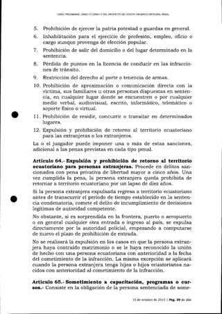 LIBRO PRELIMINAR, LIBRO I Y LIBRO ]I DEL PROYDCIO DE CÓDIGO ORGÁNICO INTEGRAL PENAL

5.
6.
7.

Prohibición de ejercer 1a patria potestad o guardas en general.
Inhabilitación para el ej ercicio de profesión, empleo, oficio o
c¿rrgo aunque provenga de elección popular.
Prohibición de salir del domicilio o del lugar determinado en la
sentencia.

8.
9.

Pérdida de puntos en la licencia de conducir en las infracciones de tránsito.
Restricción del derecho aI porte o tenencia de armas.

10. Prohibición de aproximación o comunicación directa con 1a
víctima, sus familiares u otras personas dispuestas en sentencia, en cualquier lugar donde se encuentren o por cualquier
medio verbal, audiovisual, escrito, informático, telemático o
soporte fisico o virtual.
11. Prohibición de residir, concurrir o transitar en determinados
lugares.
12. Expulsión y prohibición de retorno
para 1as extranj eras o los extranjeros.

aI territorio ecuatoria¡o

La o el juzgador puede imponer una o más de estas sanciones,
adicional a las penas previstas en cada tipo penal.

Artículo 64.- Expulsión y prohibición de retorno al territorio
ecuatoriano para personas extranjeras. Procede en delitos sancionados con pena privativa de libertad mayor a cinco años. Una
vez cumplida la pena, Ia persona extranj era queda prohibida de
retornar a territorio ecuatoriano por un lapso de diez a-ños.
Si la persona extranj era expulsada regresa a territorio ecuatoriano
antes de tralscurrir el período de tiempo establecido en 1a sentencia condenatoria, comete el delito de incumplimiento de decisiones
legítimas de autoridad competente.
No obstante, si es sorprendida en la frontera, puerto o aeropuerto
o en general cualquier otra entrada o ingreso a1 país, se expulsa
directamente por 1a autoridad policial, empezarrdo a computarse
de nuevo elplazo de prohibición de entrada.
No se realizará la expulsión en los casos en que la persona extranjera haya contraído matrimonio o se Ie haya reconocido 1a unión
de hecho con una persona ecuatoriana con anterioridad a la fecha
del cometimiento de 1a infracción. La misma excepción se aplicará
cuando la persona extranjera tenga hijas o hijos ecuatorianos nacidos con anterioridad al cometimiento de la infracción.

Artículo 65.- Sometimiento a capacitacióa, programas o cursos.- Consiste en Ia obligación de Ia persona sentenciada de some13 de octubre de 2013 | Pá9. 39 de 266

 