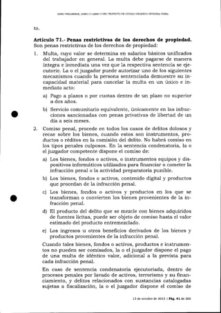 UBRO PRELIMINAR, LIBRO I Y LIBRO II DEL PROYECTO DE CÓDIGO ORGÁN]CO I}TTDGRAL PENAL

to.

Artícr¡lo 71.- Penas restrictivas de los derechos de propiedad.
Son penas restrictivas de los derechos de propiedad:

1.

Multa, cuyo valor se determina en salarios básicos unificados
de1 trabajador en general. La multa debe pagarse de manera
íntegra e inmediata t)Íra vez que 1a respectiva sentencia se ejecutoríe. La o el juzgador puede autori zar t)no de los siguientes
mecanismos cua¡rdo la persona sentenciada demuestre su incapacidad materia-l para cancelar 1a multa en un úníco e inmediato acto:

un plazo no superior

a)

b)

2.

Pago a plazos o por cuotas dentro de
a dos años.

Servicio comunitario equivalente, únicamente en las infracciones sancionadas con penas privativas de libertad de un
día a seis meses.

Comiso penal, procede en todos los casos de delitos dolosos y
recae sobre los bienes, cua¡rdo estos son instrumentos, productos o réditos en la comisión del delito. No habrá comiso en
los tipos penales culposos. En Ia sentencia condenatoria, la o
el juzgador competente dispone el comiso de:
o instrumentos equipos y dispositivos informáticos utilizados para financiar o cometer la
infracción penal o la actividad preparatoria punible.

a) Los bienes, fondos o activos,

b) Los bienes, fondos o activos, contenido digital y productos
que procedan de 1a infracción penal.

c) Los bienes, fondos o activos y productos en los que
transforman o convierten

1os bienes provenientes de

se

la in-

fracción penal.
d) EI producto del delito que se mezcle con bienes adquiridos
de fuentes lícitas, puede ser objeto de comiso hasta e1 valor
estimado del producto entremezclado.

e) Los ingresos u otros beneficios derivados de 1os bienes y
productos provenientes de la infracción penal.
Cuando tales bienes, fondos o activos, productos e instrumentos no pueden ser comisados, la o el juzgador dispone el pago
de una multa de idéntico valor, adicional a la preüsta para
cada infracción penal.
En caso de sentencia condenatoria ejecutoriada, dentro de
procesos penales por lavado de activos, terrorismo y su financiamiento, y delitos relacionados con sustancias catalogadas
suj etas a fiscalización, la o el juzgador dispone el comiso de
13 de octub¡e de 2013 I Pág, 41 de 266

 