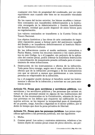 LIERO PRELIMINAR, LIBRO I Y LTBRO II DEL PROYECTO DE CÓDIGO ORGÁNICO INTEGRAL PENAL

cualquier otro bien de propiedad del condenado, por un valor
equivalente aun cuando este bien no se encuentre vinculado
al delito.
En los casos del inciso anterior, 1os bienes muebles e inmuebles comisados son transferidos definitivamente a la Institución encargada de la Administración y Gestión Inmobiliaria
del Estado, entidad que puede disponer de estos bienes para
su regularización.
Los valores comísados se transfieren a 1a Cuenta Única de1
Tesoro Nacional.

Los objetos históricos y las obras de arte comisados de imposible reposición pasan a forma¡ parte del patrimonio tangible
del Estado y se transfieren definitivamente al Instituto Nacional de Patrimonio Cultural.
En las infracciones contra el medio ambiente, nat,uraTeza o
Pacha Mama, contra los recursos mineros y 1os casos previstos en este Código, la o el juzgador, sin perjuicio de 1a aplicación del comiso penal, podrá ordenar la inmediata destrucción
o inmovilización de maquinaria pesada :utilizada para el cometimiento de estas infracciones.

3.

Destrucción de los instrumentos o efectos de la infracción.
Toda pena lleva consigo, según sea el caso, destrucción de los
efectos que de la infracción provengan y de los instrumentos
con que se ejecutó a menos que p ertene zcafr a una tercera
persona no responsable de la infracción.
La o el juzgador puede declarar el beneficio social los instrumentos o efectos de la infracción y autorizar su uso para asistencia social.

Artículo 72.- Penas para senridoras y servidores públicos. Las
servidoras y 1os servidores públicos y ias personas que actúen en
virtud de una potestad estatal en alguna de las instituciones del
Estado, de las enumeradas en la Constitución, además de 1as penas previstas en Ios delitos que requieren tal calificación en 1os
sujetos activos, se les impone Ia incapacidad para el desempeño
de un puesto, cargo, función o dignidad en el sector público, por el
doble de tiempo que dure la pena privativa de libertad.

Articulo 73.- Penas para las personasjurídicas. Las penas específicas aplicables a las personas jurídicas, son las siguientes:
1.

Multa.

c

Comiso penal. Los actos y contratos existentes, relativos a los
bienes objeto de comiso penal cesan de pleno derecho, sin per13 de octubre de 2013

| Pá.9.42

de 266

 