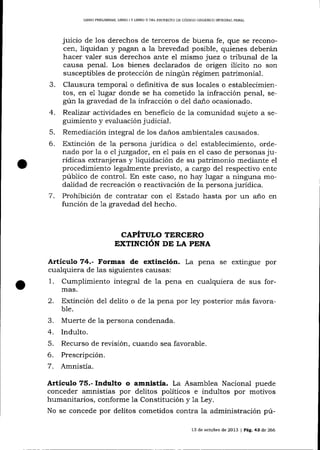 LIBRO PREL]MINAR, LTBRO ] Y LIERO ]I DEL PROYECTO DE CÓDIGO ORGANICO INTDGR,CL PENAL

juicio de los derechos de terceros de buena fe, que se reconocen, liquidan y pagan a Ia brevedad posible, quienes deberán
hacer valer sus derechos ante eI mismo juez o tribunal de la
causa penal. Los bienes declarados de origen ilícito no son

3.

susceptibles de protección de ningún régimen patrimonial.
Clausura temporal o definitiva de sus locales o establecimientos, en e1 lugar donde se ha cometido la infracción penal, según la gravedad de la infracción o del da-ñ.o ocasionado.

4.

Realizar actividades en beneficio de 1a comunidad sujeto a seguimiento y evaluación judicial.

5.

Remediación integral de los daños ambientales causados.

6.

Extinción de la persona jurídica o del establecimiento, ordenado por la o el juzgador, en el país en el caso de personas jurídicas extranj eras y liquidación de su patrimonio mediante el

procedimiento legalmente previsto, a cargo del respectivo ente
público de control. En este caso, no hay lugar a ninguna modalidad de recreación o reactivación de la persona jurÍdica.
7. Prohibición de contratar con e1 Estado hasta por un año en
función de 1a gravedad del hecho.

CAPÍTULO TERCERO
EXTINCIÓN DE LA PENA

Artículo 74.- Formas de extinción. La pena se extingue por
cua-lquiera de las siguientes causas:

1.

Cumplimiento integral de la pena en cualquiera de sus formas.

2.

Extinción del delito o de 1a pena por ley posterior más favorab1e.

3.
4.
5.
6.
7.

Muerte de Ia persona condenada.
Indulto.
Recurso de revisión, cuando sea favorable.
Prescripción.
Amnistía.

Articulo 75.- Indulto o amnistía. La Asamblea Nacional puede
conceder amnistías por delitos políticos e indultos por motivos
humanitarios, conforme la Constitución y 1a Ley.
No se concede por delitos cometidos contra la administración pú13 de ochrbre de 2013 | Pág. 43 de 266

 