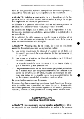 LIBRO PR9LIMINAR, LIBRO I Y UBRO ¡] DEL PROYECTO DE CÓDIGO ORG]{NICO INTEGRAL PENAL

blica ni por genocidio, tortura, desaparición forzada de personas,
secuestro y homicidio por razones políticas o de conciencia.

Articulo 76.- Indulto presidencial. La o el Presidente de la República puede conceder indulto, conmutación o rebaja de las penas impuestas en sentencia ejecutoriada.

la persona sentenciada que se encuentra privada de
libertad y que observe buena conducta posterior al delito.
La solicitud se dirige a la o el Presidente de la República o a la autoridad que designe para el efecto, quien evalúa si la solicitud es o
Se concede a

no procedente.

Si la solicitud ha sido negada se puede volver a solicitar si ha
transcurrido al menos un año más de cumplimiento de la pena y
si se ha observado conducta ejemplar.

Articulo 77.- Prescripción de

la pena. La pena se considera

prescrita de conformidad con 1as siguientes reglas:
1. Las penas restrictivas de libertad prescriben en el doble del
tiempo del máximo de la pena privativa de libertad prevista en
e1 tipo penal.
2. Las penas no privativas de libertad prescriben en el doble deI
tiempo de la condena.
La prescripción de 1a pena comienza a correr desde el día en
que la sentencia quede ejecutoriada.
3. Las penas restrictivas de los derechos de propiedad prescriben
en el mismo plazo que las penas restrictivas de libertad o las
penas no privativas de libertad, cuando se impongan en conjunto con estas; en los demás casos, las penas restrictivas de
los derechos de propiedad prescriben en cinco a-ños.
La prescripción requiere ser declarada.
No prescriben las penas determinadas en 1as infracciones de agresión, genocidio, lesa humanidad, crímenes de guerra, desaparición
forzada de personas, crímenes de agresión a un estado, peculado,
cohecho, concusión, enriquecimiento ilícito y daños ambientales.

CAPITULO CUARTO
MEDIDA DE SEGURIDN)

Artículo 78.- Internamiento en un hospital psiquiátrico. El internamiento en un hospital psiquiátrico se aplica a la persona
13 de octubre de 2013 I Pag,. 44 de 266

 