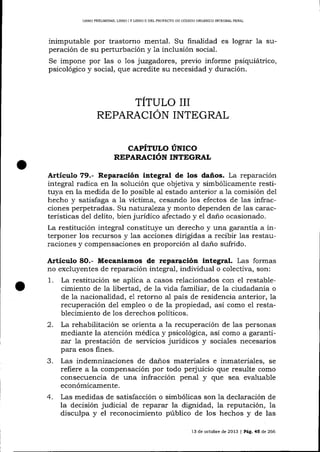 LIBRO PRELIMINAR, LIBRO ] Y LIBRO II DDL PROYECTO DE CÓDIGO ORGANICO INTEGRAL PENAL

inimputable por trastorno mental. Su finalidad es lograr 1a superación de su perturbación y la inclusión social.
Se impone por las o 1os juzgadores, previo informe psiquiátrico,
psicológico y social, que acredite su necesidad y duración.

TÍTULO III
REPARACION INTEGRAL
CAPITULO UNICO
REPARACIóTV ¡UTPCN¡T,

Articulo 79.- Reparación integral de los daños. La reparación
integral radica en la solución que objetiva y simbólicamente restituya en la medida de lo posible aI estado anterior a la comisión del
hecho y saüsfaga a ia víctima, cesando 1os efectos de 1as infracciones perpetradas. Su natura-1eza y monto dependen de 1as características del delito, bien jurídico afectado y el dano ocasionado.
La restitución integral constituye un derecho y una garantía a interponer los recursos y las acciones dirigidas a recibir las restauraciones y compensaciones en proporción al daño sufrido.

Artículo 8O.- Mecanismos de ¡eparación integral. Las formas
no excluyentes de reparación integral, individual o colectiva, son:
1. La restitución se aplica a casos relacionados con el restablecimiento de la libertad, de Ia vida familiar, de la ciudadanía o
de la nacionalidad, e1 retorno al país de residencia anterior, la
recuperación de1 empleo o de la propiedad, así como el restablecimiento de los derechos políticos.

2.

La rehabilitación se orienta a la recuperación de las personas
mediante la atención médica y psicológica, así como a garantizat 7a prestación de servicios jurídicos y sociales necesarios
para esos fines.

3.

Las indemnizaciones de danos materiales e inmateriales, se
refiere a la compensación por todo perjuicio que resulte como
consecuencia de una infracción penal y que sea evaluable
económicamente.

4.

Las medidas de satisfacción o simbólicas son la declaración de
la decisión judicial de reparar la dignidad, la reputación, la
disculpa y el reconocimiento público de los hechos y de las
l3

de octubre de 2013

lPá9.45d,e266

 